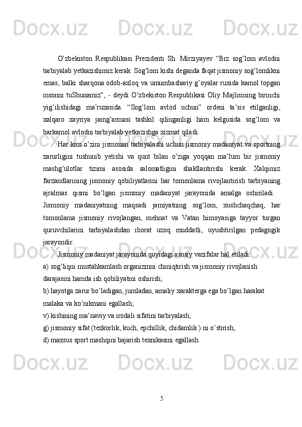 O’zbekiston   Respublikasi   Prezidenti   Sh.   Mirziyayev   “Biz   sog’lom   avlodni
tarbiyalab yetkazishimiz kerak. Sog’lom kishi deganda faqat jismoniy sog’lomlikni
emas, balki sharqona odob-axloq va umumbashariy g’oyalar ruxida kamol topgan
insonni  tuShunamiz”,  -   deydi   O’zbekiston  Respublikasi   Oliy  Majlisining  birinchi
yig’ilishidagi   ma’ruzasida.   “Sog’lom   avlod   uchun”   ordeni   ta’sis   etilganligi,
xalqaro   xayriya   jamg’armasi   tashkil   qilinganligi   ham   kelgusida   sog’lom   va
barkamol avlodni tarbiyalab yetkazishga xizmat qiladi. 
Har kim o’zini jismonan tarbiyalashi uchun jismoniy madaniyat va sportning
zarurligini   tushunib   yetishi   va   qunt   bilan   o’ziga   yoqqan   ma’lum   bir   jismoniy
mashg’ulotlar   tizimi   asosida   salomatligini   shakllantirishi   kerak.   Xalqimiz
farzandlarining   jismoniy   qobiliyatlarini   har   tomonlama   rivojlantirish   tarbiyaning
ajralmas   qismi   bo’lgan   jismoniy   madaniyat   jarayonida   amalga   oshiriladi.  
Jismoniy   madaniyatning   maqsadi   jamiyatning   sog’lom,   xushchaqchaq,   har
tomonlama   jismoniy   rivojlangan,   mehnat   va   Vatan   himoyasiga   tayyor   turgan
quruvchilarini   tarbiyalashdan   iborat   uzoq   muddatli,   uyushtirilgan   pedagogik
jarayondir. 
Jismoniy madaniyat jarayonida quyidagi asosiy vazifalar hal etiladi: 
a) sog’liqni mustahkamlash organizmni chiniqtirish va jismoniy rivojlanish 
darajasini hamda ish qobiliyatini oshirish; 
b) hayotga zarur bo’ladigan, jumladan, amaliy xarakterga ega bo’lgan harakat 
malaka va ko’nikmani egallash; 
v) kishining ma’naviy va irodali sifatini tarbiyalash; 
g) jismoniy sifat (tezkorlik, kuch, epchillik, chidamlik ) ni o’stirish; 
d) maxsus sport mashqini bajarish texnikasini egallash. 
5 