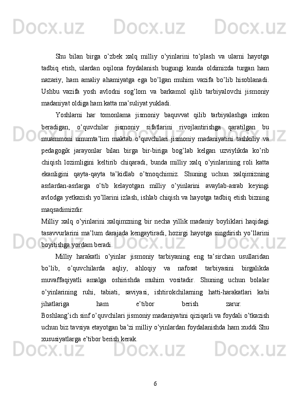 Shu   bilan   birga   o’zbek   xalq   milliy   o’yinlarini   to’plash   va   ularni   hayotga
tadbiq   etish,   ulardan   oqilona   foydalanish   bugungi   kunda   oldimizda   turgan   ham
nazariy,   ham   amaliy   ahamiyatga   ega   bo’lgan   muhim   vazifa   bo’lib   hisoblanadi.
Ushbu   vazifa   yosh   avlodni   sog’lom   va   barkamol   qilib   tarbiyalovchi   jismoniy
madaniyat oldiga ham katta ma’suliyat yukladi. 
Yoshlarni   har   tomonlama   jismoniy   baquvvat   qilib   tarbiyalashga   imkon
beradigan,   o’quvchilar   jismoniy   sifatlarini   rivojlantirishga   qaratilgan   bu
muammoni   umumta’lim   maktab   o’quvchilari   jismoniy   madaniyatini   tashkiliy   va
pedagogik   jarayonlar   bilan   birga   bir-biriga   bog’lab   kelgan   uzviylikda   ko’rib
chiqish   lozimligini   keltirib   chiqaradi,   bunda   milliy   xalq   o’yinlarining   roli   katta
ekanligini   qayta-qayta   ta’kidlab   o’tmoqchimiz.   Shuning   uchun   xalqimizning
asrlardan-asrlarga   o’tib   kelayotgan   milliy   o’yinlarini   avaylab-asrab   keyingi
avlodga yetkazish yo’llarini izlash, ishlab chiqish va hayotga tadbiq etish bizning
maqsadimizdir.  
Milliy   xalq   o’yinlarini   xalqimzning   bir   necha   yillik   madaniy   boyliklari   haqidagi
tasavvurlarini   ma’lum  darajada  kengaytiradi,  hozirgi   hayotga  singdirish  yo’llarini
boyitishga yordam beradi. 
Milliy   harakatli   o’yinlar   jismoniy   tarbiyaning   eng   ta’sirchan   usullaridan
bo’lib,   o’quvchilarda   aqliy,   ahloqiy   va   nafosat   tarbiyasini   birgalikda
muvaffaqiyatli   amalga   oshirishda   muhim   vositadir.   Shuning   uchun   bolalar
o’yinlarining   ruhi,   tabiati,   saviyasi,   ishtirokchilarning   hatti-harakatlari   kabi
jihatlariga   ham   e’tibor   berish   zarur.  
Boshlang’ich sinf o’quvchilari jismoniy madaniyatini qiziqarli va foydali o’tkazish
uchun biz tavsiya etayotgan ba’zi milliy o’yinlardan foydalanishda ham xuddi Shu
xususiyatlarga e’tibor berish kerak. 
6 