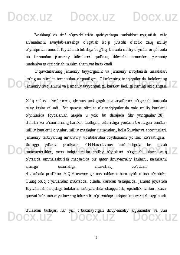 Boshlang’ich   sinf   o’quvchilarida   qadriyatlarga   muhabbat   uyg’otish,   xalq
an’analarini   avaylab-asrashga   o’rgatish   ko’p   jihatdn   o’zbek   xalq   milliy
o’yinlpridan unumli foydalanib bilishga bog’liq. CHunki milliy o’yinlar orqali bola
bir   tomondan   jismoniy   bilimlarni   egallasa,   ikkinchi   tomondan,   jismoniy
madaniyaga qiziqtirish muhim ahamiyat kasb etadi. 
O’quvchilarning   jismoniy   tayyorgarlik   va   jismoniy   rivojlanish   masalalari
ko’pgina   olimlar   tomonidan   o’rganilgan.   Olimlarning   tadqiqotlarida   bolalarning
jismoniy rivojlanishi va jismoniy tayyorgarligi, harakat faolligi sustligi aniqlangan.
Xalq   milliy   o’yinlarining   ijtimoiy-pedagogik   xususiyatlarini   o’rganish   borasida
talay   ishlar   qilindi..   Bir   qancha   olimlar   o’z   tadqiqotlarida   xalq   milliy   harakatli
o’yinlarida   foydalanish   haqida   u   yoki   bu   darajada   fikr   yuritganlar.(20)  
Bolalar   va   o’smirlarning   harakat   faolligini   oshirishga   yordam   beradigan   omillar:
milliy harakatli o’yinlar, milliy mashqlar elementlari, bellaShuvlar va sport turlari,
jismoniy   tarbiyaning   an’anaviy   vositalaridan   foydalanish   yo’llari   ko’rsatilgan.  
So’nggi   yillarda   professor   F.N.Nasriddinov   boshchiligida   bir   guruh
mutaxasisliklar,   yosh   tadqiqotchilar   milliy   o’yinlarni   o’rganish,   ularni   xalq
o’rtasida   ommalashtirish   maqsadida   bir   qator   ilmiy-amaliy   ishlarni,   nashrlarni
amalga   oshirishga   muvaffaq   bo’ldilar.  
Bu   sohada   proffesor   A.Q.Atoyevning   ilmiy   ishlarini   ham   aytib   o’tish   o’rinlidir.
Uning   xalq   o’yinlaridan   maktabda,   oilada,   darsdan   tashqarida,   jamoat   joylarida
foydalanish   haqidagi   bolalarni   tarbiyalashda   chaqqonlik,   epchillik   darkor,   kuch-
quvvat kabi xususiyatlarining takomili to’g’risidagi tadqiqotlari qiziqish uyg’otadi.
Bulardan   tashqari   har   yili   o’tkazilayotgan   ilmiy-amaliy   anjumanlar   va   Shu
7 