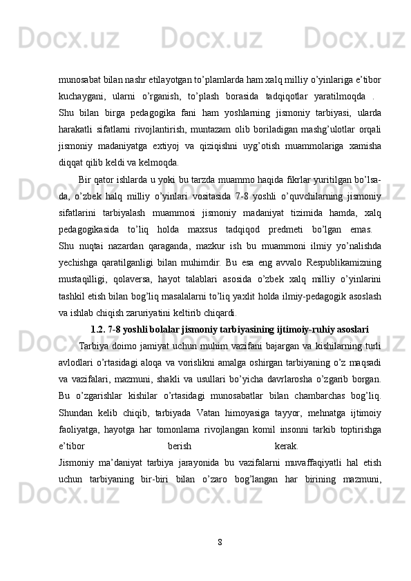 munosabat bilan nashr etilayotgan to’plamlarda ham xalq milliy o’yinlariga e’tibor
kuchaygani,   ularni   o’rganish,   to’plash   borasida   tadqiqotlar   yaratilmoqda   .  
Shu   bilan   birga   pedagogika   fani   ham   yoshlarning   jismoniy   tarbiyasi,   ularda
harakatli   sifatlarni   rivojlantirish,   muntazam   olib   boriladigan   mashg’ulotlar   orqali
jismoniy   madaniyatga   extiyoj   va   qiziqishni   uyg’otish   muammolariga   xamisha
diqqat qilib keldi va kelmoqda. 
Bir qator ishlarda u yoki bu tarzda muammo haqida fikrlar yuritilgan bo’lsa-
da,   o’zbek   halq   milliy   o’yinlari   vositasida   7-8   yoshli   o’quvchilarning   jismoniy
sifatlarini   tarbiyalash   muammosi   jismoniy   madaniyat   tizimida   hamda,   xalq
pedagogikasida   to’liq   holda   maxsus   tadqiqod   predmeti   bo’lgan   emas.  
Shu   nuqtai   nazardan   qaraganda,   mazkur   ish   bu   muammoni   ilmiy   yo’nalishda
yechishga   qaratilganligi   bilan   muhimdir.   Bu   esa   eng   avvalo   Respublikamizning
mustaqilligi,   qolaversa,   hayot   talablari   asosida   o’zbek   xalq   milliy   o’yinlarini
tashkil etish bilan bog’liq masalalarni to’liq yaxlit holda ilmiy-pedagogik asoslash
va ishlab chiqish zaruriyatini keltirib chiqardi. 
1.2. 7-8 yoshli bolalar jismoniy tarbiyasining ijtimoiy-ruhiy asoslari
Tarbiya   doimo   jamiyat   uchun   muhim   vazifani   bajargan   va   kishilarning   turli
avlodlari  o’rtasidagi  aloqa va vorislikni  amalga oshirgan tarbiyaning o’z maqsadi
va   vazifalari,   mazmuni,   shakli   va   usullari   bo’yicha   davrlarosha   o’zgarib   borgan.
Bu   o’zgarishlar   kishilar   o’rtasidagi   munosabatlar   bilan   chambarchas   bog’liq.
Shundan   kelib   chiqib,   tarbiyada   Vatan   himoyasiga   tayyor,   mehnatga   ijtimoiy
faoliyatga,   hayotga   har   tomonlama   rivojlangan   komil   insonni   tarkib   toptirishga
e’tibor   berish   kerak.  
Jismoniy   ma’daniyat   tarbiya   jarayonida   bu   vazifalarni   muvaffaqiyatli   hal   etish
uchun   tarbiyaning   bir-biri   bilan   o’zaro   bog’langan   har   birining   mazmuni,
8 