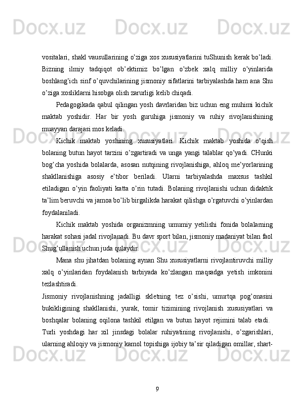vositalari, shakl vausullarining o’ziga xos xususiyatlarini tuShunish kerak bo’ladi.
Bizning   ilmiy   tadqiqot   ob’ektimiz   bo’lgan   o’zbek   xalq   milliy   o’yinlarida
boshlang’ich sinf  o’quvchilarining jismoniy sifatlarini tarbiyalashda ham  ana Shu
o’ziga xosliklarni hisobga olish zarurligi kelib chiqadi. 
Pedagogikada qabul  qilingan yosh davrlaridan biz uchun eng muhimi  kichik
maktab   yoshidir.   Har   bir   yosh   guruhiga   jismoniy   va   ruhiy   rivojlanishining
muayyan darajasi mos keladi. 
Kichik   maktab   yoshining   xususiyatlari.   Kichik   maktab   yoshida   o’qish
bolaning  butun   hayot   tarzini   o’zgartiradi   va   unga  yangi   talablar   qo’yadi.  CHunki
bog’cha   yoshida   bolalarda,   asosan   nutqining   rivojlanishiga,   ahloq   me’yorlarining
shakllanishiga   asosiy   e’tibor   beriladi.   Ularni   tarbiyalashda   maxsus   tashkil
etiladigan   o’yin   faoliyati   katta   o’rin   tutadi.   Bolaning   rivojlanishi   uchun   didaktik
ta’lim beruvchi va jamoa bo’lib birgalikda harakat qilishga o’rgatuvchi o’yinlardan
foydalaniladi. 
Kichik   maktab   yoshida   organizmning   umumiy   yetilishi   fonida   bolalarning
harakat sohasi jadal rivojlanadi. Bu davr sport bilan, jismoniy madaniyat bilan faol
Shug’ullanish uchun juda qulaydir. 
Mana  shu  jihatdan  bolaning aynan  Shu xususiyatlarni  rivojlantiruvchi   milliy
xalq   o’yinlaridan   foydalanish   tarbiyada   ko’zlangan   maqsadga   yetish   imkonini
tezlashtiradi.  
Jismoniy   rivojlanishning   jadalligi   skletning   tez   o’sishi,   umurtqa   pog’onasini
bukikligining   shakllanishi,   yurak,   tomir   tizimining   rivojlanish   xususiyatlari   va
boshqalar   bolaning   oqilona   tashkil   etilgan   va   butun   hayot   rejimini   talab   etadi.  
Turli   yoshdagi   har   xil   jinsdagi   bolalar   ruhiyatining   rivojlanishi,   o’zgarishlari,
ularning ahloqiy va jismoniy kamol topishiga ijobiy ta’sir qiladigan omillar, shart-
9 