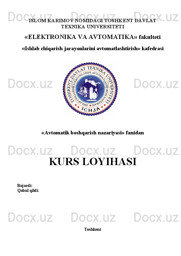 ISLOM KARIMOV NOMIDAGI TOS H KENT DAVLAT
TEXNIKA UNIVERSITETI
« ELEKTRONIKA VA AVTOMATIKA »   fakulteti
« Ishlab chiqarish jarayonlarini avtomatlashtirish »  kafedrasi
«Avtomatik boshqarish nazariyasi» fanidan
KURS LOYIHASI
Bajardi:  
Qabul qildi:
Toshkent  