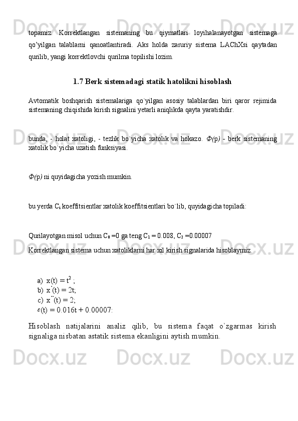 t о p а miz.   K о rr е ktl а ng а n   sist е m а ning   bu   qiym а tl а ri   l о yih а l а n а yotg а n   sist е m а g а
qo’yilg а n   t а l а bl а rni   q а n оа tl а ntir а di.   А ks   h о ld а   z а ruriy   sist е m а   L А ChXsi   qaytad а n
qurilib, yangi k о rr е ktl о vchi qurilm а  t о pilishi l о zim.
1.7 Berk sistemadagi statik hatolikni hisoblash
Avtomatik   boshqarish   sistemalariga   qo`yilgan   asosiy   talablardan   biri   qaror   rejimida
sistemaning chiqishida kirish signalini yetarli aniqlikda qayta yaratishdir. 
bunda,   -   holat   xatoligi,   -   tezlik   bo`yicha   xatolik   va   hokazo.   Ф ( p )   -   berk   sistemaning
xatolik bo`yicha uzatish funksiyasi.
Ф ( p )  ni quyidagicha yozish mumkin.
bu yerda C
i  koeffitsientlar xatolik koeffitsientlari bo`lib, quyidagicha topiladi:
Qurilayotgan misol uchun C
0  =0 ga teng C
1  = 0.008, C
2  =0.00007 
Korrektlangan sistema uchun xatoliklarni har xil kirish signalarida hisoblaymiz.
a) x(t) = t 2
 ;   
b) x ’
(t) = 2t;
c) x ’’
(t) = 2; 
ε
(t) = 0.016t + 0.00007:
Hisoblash   natijalarini   analiz   qilib,   bu   sistema   faqat   o`zgarmas   kirish
signaliga nisbatan astatik sistema ekanligini aytish mumkin. 