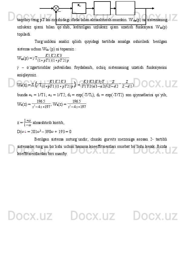 taqribiy teng pT ko`rinishidagi ifoda bilan almashtirish mumkin. W
she (p) ni sistemaning
uzluksiz   qismi   bilan   qo`shib,   keltirilgan   uzluksiz   qism   uzatish   funksiyasi   W
kk (p)
topiladi.
Turg`unlikni   analiz   qilish   quyidagi   tartibda   amalga   oshiriladi:   berilgan
sistema uchun W
kk  (p) ni topamiz.:
W
kk (p) = γ T	K	1K	2K	3	
(1+pT	1)(1+pT	2)p  	
γ
  –   o`zgartirishlar   jadvalidan   foydalanib,   ochiq   sistemaning   uzatish   funksiyasini
aniqlaymiz.
W
0 (z) = Z {	
γ T	K	1K	2K	3	
(1+pT	1)(1+pT	2)p }  = 	
K	1K	2K	3γT	
T1T2(α1−	α2) ( Z
Z − d 2 − Z
Z − d 1 )
bunda  	
α
1   = 1/T1;  	α
2   = 1/T2;  d
1   = exp(-T/T
1 );  d
2   = exp(-T/T2)  son qiymatlarini  qo`yib,
W
0 (z) = 	
196.5	
z2−	4z+197 ; W
b (z) =  196.5
z 2
− 4 z + 197
z =  1 + ω
1 − ω  almashtirib kiritib, 
D(	
ω¿  = 201	ω 2 
– 390	ω  + 193 = 0
Berilgan   sistema   noturg`undir,   chunki   gurvits   mezoniga   asosan   2-   tartibli
sistemalar turg`un bo`lishi uchun hamma koeeffitsientlari musbat bo`lishi kerak. Bizda
koeffitsientlardan biri manfiy.
  K
1K
1K
1K
1K
1K
1K
1 