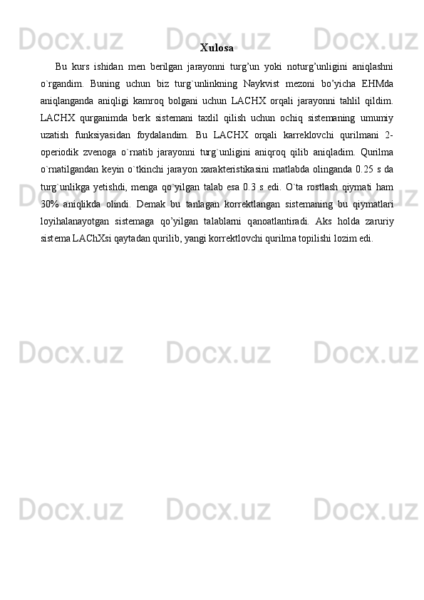 Xulosa
Bu   kurs   ishidan   men   berilgan   jarayonni   turg’un   yoki   noturg’unligini   aniqlashni
o`rgandim.   Buning   uchun   biz   turg`unlinkning   Naykvist   mezoni   bo’yicha   EHMda
aniqlanganda   aniqligi   kamroq   bolgani   uchun   LACHX   orqali   jarayonni   tahlil   qildim.
LACHX   qurganimda   berk   sistemani   taxlil   qilish   uchun   ochiq   sistemaning   umumiy
uzatish   funksiyasidan   foydalandim.   Bu   LACHX   orqali   karreklovchi   qurilmani   2-
operiodik   zvenoga   o`rnatib   jarayonni   turg`unligini   aniqroq   qilib   aniqladim.   Qurilma
o`rnatilgandan  keyin o`tkinchi  jarayon  xarakteristikasini  matlabda  olinganda  0.25 s  da
turg`unlikga   yetishdi,   menga   qo`yilgan   talab   esa   0.3   s   edi.   O`ta   rostlash   qiymati   ham
30%   aniqlikda   olindi.   Demak   bu   tanlagan   k о rr е ktl а ng а n   sist е m а ning   bu   qiym а tl а ri
l о yih а l а n а yotg а n   sist е m а g а   qo’yilg а n   t а l а bl а rni   q а n оа tl а ntir а di.   А ks   h о ld а   z а ruriy
sist е m а  L А ChXsi qaytad а n qurilib, yangi k о rr е ktl о vchi qurilm а  t о pilishi l о zim edi. 