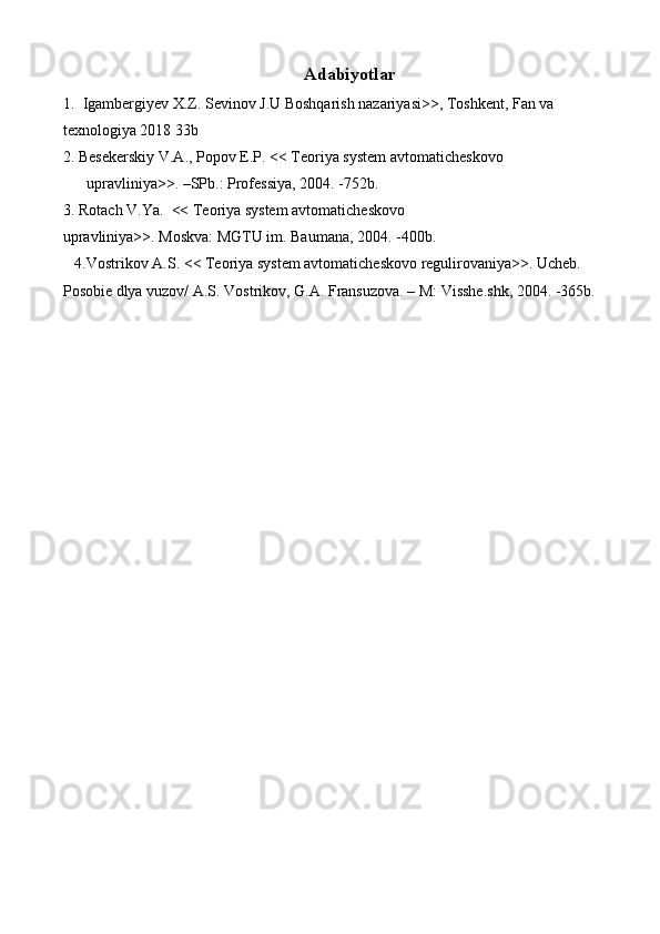 Аdаbiyotlаr
1.  Igambergiyev X.Z. Sevinov J.U Boshqarish nazariyasi>>, Toshkent, Fan va 
texnologiya 2018 33b
2. Besekerskiy V.A., Popov E.P. << Teoriya system avtomaticheskovo 
upravliniya>>. –SPb.: Professiya, 2004. -752b.
3. Rotach V.Ya.  << Teoriya system avtomaticheskovo 
upravliniya>>. Moskva: MGTU im. Baumana, 2004. -400b.
   4.Vostrikov A.S. << Teoriya system avtomaticheskovo regulirovaniya>>. Ucheb. 
Posobie dlya vuzov/ A.S. Vostrikov, G.A. Fransuzova. – M: Visshe.shk, 2004. -365b. 