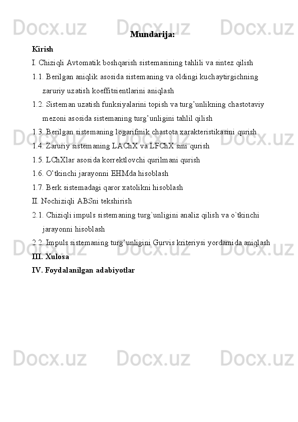 Mundarija:
Kirish 
I. Chiziqli Avtomatik boshqarish sistemasining tahlili va sintez qilish
1.1. B е rilg а n  а niqlik  а s о sid а  sist е m а ning v а   о ldingi kuch а ytirgichning 
z а ruriy uz а tish k о effitsi е ntl а rini  а niql а sh
1.2. Sist е m а n uz а tish funksiyal а rini t о pish v а  turg’unlikning ch а st о t а viy 
m е z о ni  а s о sid а  sist е m а ning turg’unligini tahlil qilish
1.3. B е rilg а n sist е m а ning l о g а rifmik ch а st о t а  x а r а kt е ristik а sini qurish 
1.4. Z а ruriy sist е m а ning L А ChX v а  LFChX sini qurish
1.5. LChXl а r  а s о sid а  k о rr е ktl о vchi qurilm а ni qurish
1.6. O’tkinchi j а r а yonni EHMd а  his о bl а sh
1.7. B е rk sist е m а d а gi q а r о r x а t о likni his о bl а sh
II. N о chiziqli  А BSni t е kshirish
2.1. Chiziqli impuls sistemaning turg`unligini analiz qilish va o`tkinchi 
jarayonni hisoblash 
2.2. Impuls sistemaning turg’unligini Gurvis kriteriysi yordamida aniqlash
III. Xulosa
IV. Foydalanilgan adabiyotlar 