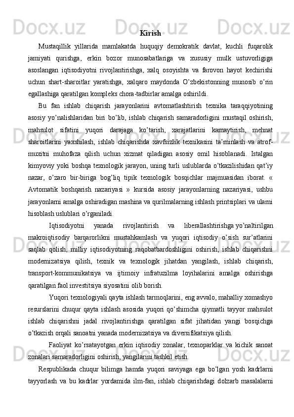 Kirish
Mustaqillik   yillarida   mamlakatda   huquqiy   demokratik   davlat,   kuchli   fuqarolik
jamiyati   qurishga,   erkin   bozor   munosabatlariga   va   xususiy   mulk   ustuvorligiga
asoslangan   iqtisodiyotni   rivojlantirishga,   xalq   osoyishta   va   farovon   hayot   kechirishi
uchun   shart-sharoitlar   yaratishga,   xalqaro   maydonda   O’zbekistonning   munosib   o’rin
egallashiga qaratilgan kompleks chora-tadbirlar amalga oshirildi.
Bu   fan   ishlab   chiqarish   jarayonlarini   avtomatlashtirish   texnika   taraqqiyotining
asosiy   yo’nalishlaridan   biri   bo’lib,   ishlab   chiqarish   samaradorligini   mustaqil   oshirish,
mahsulot   sifatini   yuqori   darajaga   ko’tarish,   xarajatlarini   kamaytirish,   mehnat
sharoitlarini   yaxshilash,   ishlab   chiqarishda   xavfsizlik   texnikasini   ta’minlash   va   atrof-
muxitni   muhofaza   qilish   uchun   xizmat   qiladigan   asosiy   omil   hisoblanadi.   Istalgan
kimyoviy yoki boshqa texnologik jarayon, uning turli uslublarda o’tkazilishidan qat’iy
nazar,   o’zaro   bir-biriga   bog’liq   tipik   texnologik   bosqichlar   majmuasidan   iborat.   «
Avtomatik   boshqarish   nazariyasi   »   kursida   asosiy   jarayonlarning   nazariyasi,   ushbu
jarayonlarni amalga oshiradigan mashina va qurilmalarning ishlash printsiplari va ularni
hisoblash uslublari o’rganiladi.
Iqtisodiyotni   yanada   rivojlantirish   va   liberallashtirishga   yo’naltirilgan
makroiqtisodiy   barqarorlikni   mustahkamlash   va   yuqori   iqtisodiy   o’sish   sur’atlarini
saqlab   qolish,   milliy   iqtisodiyotning   raqobatbardoshligini   oshirish,   ishlab   chiqarishni
modernizatsiya   qilish,   texnik   va   texnologik   jihatdan   yangilash,   ishlab   chiqarish,
transport-kommunikatsiya   va   ijtimoiy   infratuzilma   loyihalarini   amalga   oshirishga
qaratilgan faol investitsiya siyosatini olib borish.
Yuqori texnologiyali qayta ishlash tarmoqlarini, eng avvalo, mahalliy xomashyo
resurslarini   chuqur   qayta   ishlash   asosida   yuqori   qo’shimcha   qiymatli   tayyor   mahsulot
ishlab   chiqarishni   jadal   rivojlantirishga   qaratilgan   sifat   jihatidan   yangi   bosqichga
o’tkazish orqali sanoatni yanada modernizatsiya va diversifikatsiya qilish.
Faoliyat   ko’rsatayotgan   erkin   iqtisodiy   zonalar,   texnoparklar   va   kichik   sanoat
zonalari samaradorligini oshirish, yangilarini tashkil etish.
R е spublik а d а   chuqur   bilimg а   h а md а   yuq о ri   s а viyag а   eg а   bo’lg а n   yosh   k а drl а rni
t а yyorl а sh   v а   bu   k а drl а r   yord а mid а   ilm-f а n,   ishl а b   chiq а rishd а gi   d о lz а rb   m а s а l а l а rni 