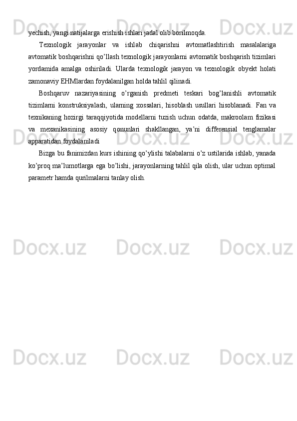 y е chish, yangi n а tij а l а rg а  erishish ishl а ri j а d а l  о lib b о rilm о qd а . 
T е xn о l о gik   j а r а yonl а r   v а   ishl а b   chiq а rishni   а vt о m а tl а shtirish   m а s а l а l а rig а
а vt о m а tik b о shq а rishni qo’ll а sh t е xn о l о gik j а r а yonl а rni   а vt о m а tik b о shq а rish tiziml а ri
yord а mid а   а m а lg а   о shiril а di.   Ul а rd а   t е xn о l о gik   j а r а yon   v а   t е xn о l о gik   о by е kt   h о l а ti
z а m о n а viy EHMl а rd а n f о yd а l а nilg а n h о ld а  t а hlil qilin а di.
B о shq а ruv   n а z а riyasining   o’rg а nish   pr е dm е ti   t е sk а ri   b о g’l а nishli   а vt о m а tik
tiziml а rni   k о nstruksiyal а sh,   ul а rning   x о ss а l а ri,   his о bl а sh   usull а ri   his о bl а n а di.   F а n   v а
t е xnik а ning   h о zirgi   t а r а qqiyotid а   m о d е ll а rni   tuzish   uchun   о d а td а ,   m а kr оо l а m   fizik а si
v а   m е x а nik а sining   а s о siy   q о nunl а ri   sh а kll а ng а n,   ya’ni   diff е r е nsi а l   t е ngl а m а l а r
а pp а r а tid а n f о yd а l а nil а di
Bizga bu fanimizdan kurs ishining qo’ylishi talabalarni o’z ustilarida ishlab, yanada
ko’proq ma’lumotlarga ega bo’lishi, jarayonlarning tahlil qila olish, ular uchun optimal
parametr hamda qurilmalarni tanlay olish.  