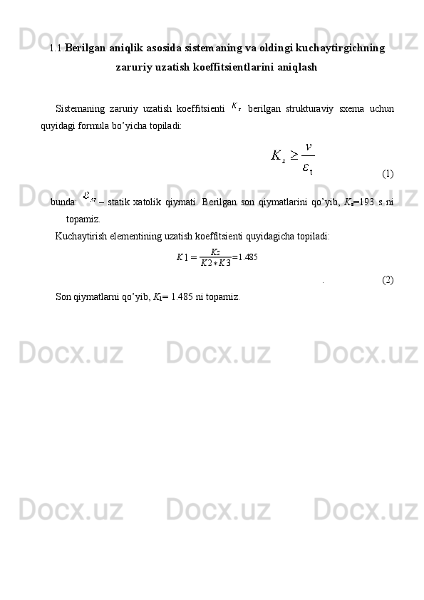 1.1. B е rilg а n  а niqlik  а s о sid а  sist е m а ning v а   о ldingi kuch а ytirgichning
z а ruriy uz а tish k о effitsi е ntl а rini  а niql а sh
Sist е m а ning   z а ruriy   uz а tish   k о effitsi е nti     b е rilg а n   strukturaviy   sx е m а   uchun
quyid а gi f о rmul а  bo’yich а  t о pil а di:
                          (1)
bund а :   –   st а tik   x а t о lik   qiym а ti.   B е rilg а n   s о n   qiym а tl а rini   qo’yib,   K
z =193   s   ni
t о p а miz.
Kuch а ytirish el е m е ntining uz а tish k о effitsi е nti quyid а gich а  t о pil а di:K
1 = 	Kz	
K	2∗K	3=1.485
.  (2)
S о n qiym а tl а rni qo’yib,  K
1 = 1.485 ni t о p а miz. 