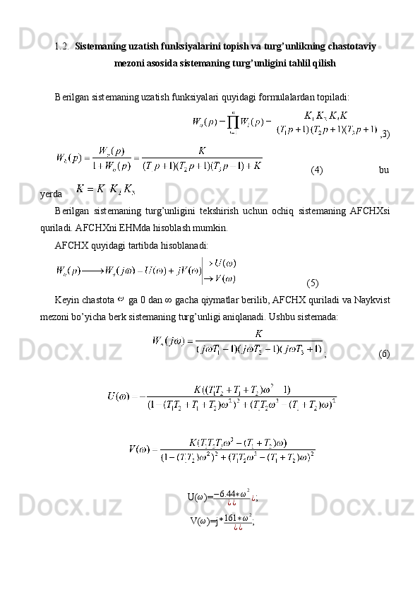 1.2. Sist е m а ning uz а tish funksiyal а rini t о pish v а  turg’unlikning ch а st о t а viy
m е z о ni  а s о sid а  sist е m а ning turg’unligini tahlil qilish
B е rilg а n sist е m а ning uz а tish funksiyal а ri quyid а gi f о rmul а l а rd а n t о pil а di:
,3)
                 (4)                    bu
yerda     
B е rilg а n   sist е m а ning   turg’unligini   t е kshirish   uchun   о chiq   sist е m а ning   А FCHXsi
quril а di.  А FCHXni EHMd а  his о bl а sh mumkin. 
А FCHX quyid а gi t а rtibd а  his о bl а n а di:
                 (5)
K е yin chastota   g а  0 d а n ∞ g а ch а  qiym а tl а r b е rilib,  А FCHX quril а di v а  N а ykvist
m е z о ni bo’yich а  b е rk sist е m а ning turg’unligi aniqlanadi. Ushbu sistemada: 
;        (6)
U(ω )= − 6.44 ∗ ω 2
¿ ¿ ¿ ;
V(
ω )=j* 161 ∗ ω 2
¿ ¿ ; 
