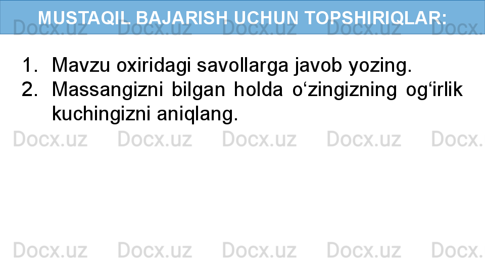 MUSTAQIL BAJARISH UCHUN TOPSHIRIQLAR:
1. Mavzu oxiridagi savollarga javob yozing.
2. Massangizni  bilgan  holda  o‘zingizning  og‘irlik 
kuchingizni aniqlang. 