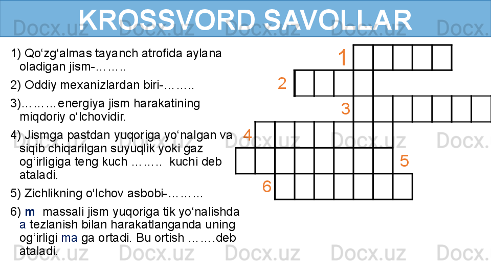 KROSSVORD SAVOLLAR
1) Qo‘zg‘almas tayanch atrofida aylana 
oladigan jism-……..
2) Oddiy mexanizlardan biri-……..
3)………energiya jism harakatining 
miqdoriy o‘lchovidir.
4) Jismga pastdan yuqoriga yo‘nalgan va 
siqib chiqarilgan suyuqlik yoki gaz 
og‘irligiga teng kuch ……..  kuchi deb 
ataladi.
5) Zichlikning o‘lchov asbobi-………
6)   m    massali jism yuqoriga tik yo‘nalishda 
a  tezlanish bilan harakatlanganda uning 
og‘irligi  ma  ga ortadi. Bu ortish …….deb 
ataladi.          
1    
  2        
             
          3
             
  4        
             
         
      5        
    6        
              