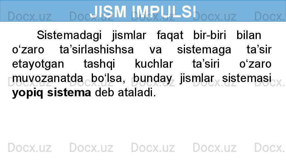 JISM IMPULSI
Sistemadagi  jismlar  faqat  bir-biri  bilan   
o‘zaro  ta’sirlashishsa  va  sistemaga  ta’sir 
etayotgan  tashqi  kuchlar  ta’siri  o‘zaro 
muvozanatda  bo‘lsa,  bunday  jismlar  sistemasi 
yopiq sistema  deb ataladi.  