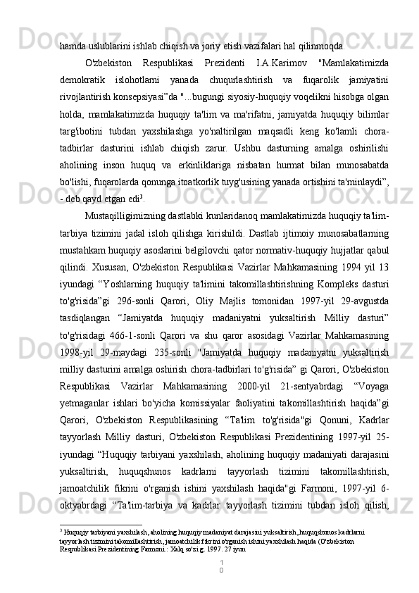 1
0hamda uslublarini ishlab chiqish va joriy etish vazifalari hal qilinmoqda.
O'zbekiston   Respublikasi   Prezidenti   I.A.Karimov   "Mamlakatimizda
demokratik   islohotlarni   yanada   chuqurlashtirish   va   fuqarolik   jamiyatini
rivojlantirish konsepsiyasi”da "...bugungi siyosiy-huquqiy voqelikni hisobga olgan
holda,   mamlakatimizda   huquqiy   ta'lim   va   ma'rifatni,   jamiyatda   huquqiy   bilimlar
targ'ibotini   tubdan   yaxshilashga   yo'naltirilgan   maqsadli   keng   ko'lamli   chora-
tadbirlar   dasturini   ishlab   chiqish   zarur.   Ushbu   dasturning   amalga   oshirilishi
aholining   inson   huquq   va   erkinliklariga   nisbatan   hurmat   bilan   munosabatda
bo'lishi, fuqarolarda qonunga itoatkorlik tuyg'usining yanada ortishini ta'minlaydi”,
- deb qayd etgan edi 3
.
Mustaqilligimizning dastlabki kunlaridanoq mamlakatimizda huquqiy ta'lim-
tarbiya   tizimini   jadal   isloh   qilishga   kirishildi.   Dastlab   ijtimoiy   munosabatlarning
mustahkam huquqiy asoslarini  belgilovchi qator normativ-huquqiy hujjatlar qabul
qilindi.   Xususan,   O'zbekiston   Respublikasi   Vazirlar   Mahkamasining   1994   yil   13
iyundagi   “Yoshlarning   huquqiy   ta'limini   takomillashtirishning   Kompleks   dasturi
to'g'risida”gi   296-sonli   Qarori,   Oliy   Majlis   tomonidan   1997-yil   29-avgustda
tasdiqlangan   “Jamiyatda   huquqiy   madaniyatni   yuksaltirish   Milliy   dasturi”
to'g'risidagi   466-1-sonli   Qarori   va   shu   qaror   asosidagi   Vazirlar   Mahkamasining
1998-yil   29-maydagi   235-sonli   "Jamiyatda   huquqiy   madaniyatni   yuksaltirish
milliy dasturini amalga oshirish chora-tadbirlari to'g'risida” gi Qarori, O'zbekiston
Respublikasi   Vazirlar   Mahkamasining   2000-yil   21-sentyabrdagi   “Voyaga
yetmaganlar   ishlari   bo'yicha   komissiyalar   faoliyatini   takomillashtirish   haqida”gi
Qarori,   O'zbekiston   Respublikasining   “Ta'lim   to'g'risida"gi   Qonuni,   Kadrlar
tayyorlash   Milliy   dasturi,   O'zbekiston   Respublikasi   Prezidentining   1997-yil   25-
iyundagi   “Huquqiy   tarbiyani   yaxshilash,   aholining   huquqiy   madaniyati   darajasini
yuksaltirish,   huquqshunos   kadrlarni   tayyorlash   tizimini   takomillashtirish,
jamoatchilik   fikrini   o'rganish   ishini   yaxshilash   haqida"gi   Farmoni,   1997-yil   6-
oktyabrdagi   “Ta'lim-tarbiya   va   kadrlar   tayyorlash   tizimini   tubdan   isloh   qilish,
3
  Huquqiy tarbiyani yaxshilash, aholining huquqiy madaniyat darajasini yuksaltirish, huquqshunos kadrlarni 
tayyorlash tizimini takomillashtirish, jamoatchilik fikrini o'rganish ishini yaxshilash haqida (O'zbekiston 
Respublikasi Prezidentining Farmoni.: Xalq so'zi g. 1997. 27 iyun 