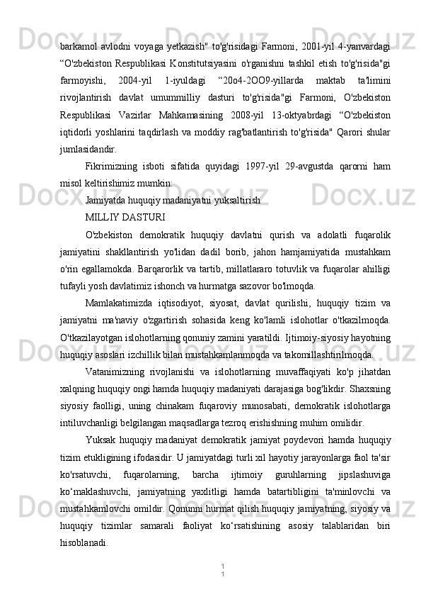 1
1barkamol   avlodni   voyaga   yetkazish"   to'g'risidagi   Farmoni,   2001-yil   4-yanvardagi
“O'zbekiston   Respublikasi   Konstitutsiyasini   o'rganishni   tashkil   etish   to'g'risida"gi
farmoyishi,   2004-yil   1-iyuldagi   “20o4-2OO9-yillarda   maktab   ta'limini
rivojlantirish   davlat   umummilliy   dasturi   to'g'risida"gi   Farmoni,   O'zbekiston
Respublikasi   Vazirlar   Mahkamasining   2008-yil   13-oktyabrdagi   “O'zbekiston
iqtidorli   yoshlarini   taqdirlash   va   moddiy   rag'batlantirish   to'g'risida"   Qarori   shular
jumlasidandir.
Fikrimizning   isboti   sifatida   quyidagi   1997-yil   29-avgustda   qarorni   ham
misol keltirishimiz mumkin:
Jamiyatda huquqiy madaniyatni yuksaltirish
MILLIY DASTURI
O'zbekiston   demokratik   huquqiy   davlatni   qurish   va   adolatli   fuqarolik
jamiyatini   shakllantirish   yo'lidan   dadil   borib,   jahon   hamjamiyatida   mustahkam
o'rin egallamokda. Barqarorlik va tartib, millatlararo totuvlik va fuqarolar ahilligi
tufayli yosh davlatimiz ishonch va hurmatga sazovor bo'lmoqda.
Mamlakatimizda   iqtisodiyot,   siyosat,   davlat   qurilishi,   huquqiy   tizim   va
jamiyatni   ma'naviy   o'zgartirish   sohasida   keng   ko'lamli   islohotlar   o'tkazilmoqda.
O'tkazilayotgan islohotlarning qonuniy zamini yaratildi. Ijtimoiy-siyosiy hayotning
huquqiy asoslari izchillik bilan mustahkamlanmoqda va takomillashtirilmoqda.
Vatanimizning   rivojlanishi   va   islohotlarning   muvaffaqiyati   ko'p   jihatdan
xalqning huquqiy ongi hamda huquqiy madaniyati darajasiga bog'likdir. Shaxsning
siyosiy   faolligi,   uning   chinakam   fuqaroviy   munosabati,   demokratik   islohotlarga
intiluvchanligi belgilangan maqsadlarga tezroq erishishning muhim omilidir.
Yuksak   huquqiy   madaniyat   demokratik   jamiyat   poydevori   hamda   huquqiy
tizim etukligining ifodasidir. U jamiyatdagi turli xil hayotiy jarayonlarga faol ta'sir
ko'rsatuvchi,   fuqarolarning,   barcha   ijtimoiy   guruhlarning   jipslashuviga
ko‘maklashuvchi,   jamiyatning   yaxlitligi   hamda   batartibligini   ta'minlovchi   va
mustahkamlovchi omildir. Qonunni hurmat qilish huquqiy jamiyatning, siyosiy va
huquqiy   tizimlar   samarali   faoliyat   ko‘rsatishining   asosiy   talablaridan   biri
hisoblanadi. 