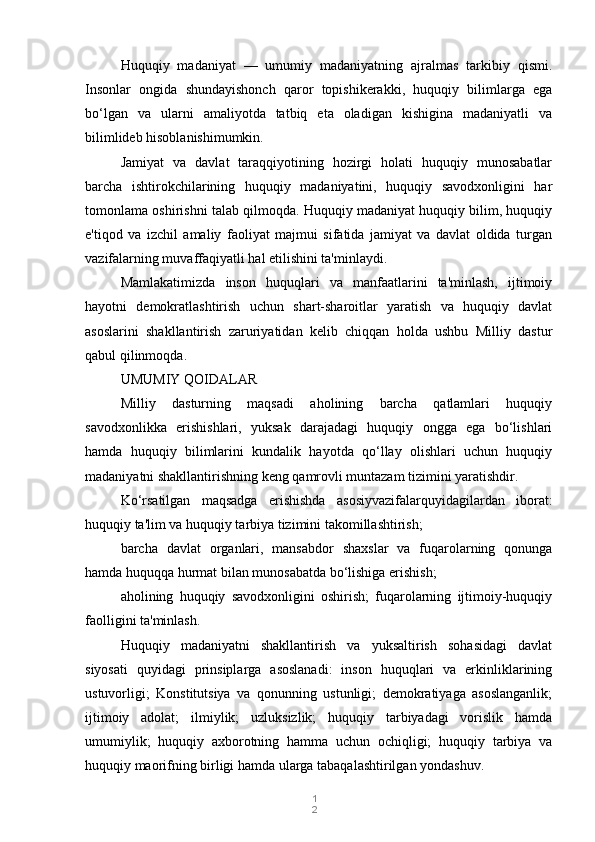 1
2Huquqiy   madaniyat   —   umumiy   madaniyatning   ajralmas   tarkibiy   qismi.
Insonlar   ongida   shundayishonch   qaror   topishikerakki,   huquqiy   bilimlarga   ega
bo‘lgan   va   ularni   amaliyotda   tatbiq   eta   oladigan   kishigina   madaniyatli   va
bilimlideb hisoblanishimumkin.
Jamiyat   va   davlat   taraqqiyotining   hozirgi   holati   huquqiy   munosabatlar
barcha   ishtirokchilarining   huquqiy   madaniyatini,   huquqiy   savodxonligini   har
tomonlama oshirishni talab qilmoqda. Huquqiy madaniyat huquqiy bilim, huquqiy
e'tiqod   va   izchil   amaliy   faoliyat   majmui   sifatida   jamiyat   va   davlat   oldida   turgan
vazifalarning muvaffaqiyatli hal etilishini ta'minlaydi.
Mamlakatimizda   inson   huquqlari   va   manfaatlarini   ta'minlash,   ijtimoiy
hayotni   demokratlashtirish   uchun   shart-sharoitlar   yaratish   va   huquqiy   davlat
asoslarini   shakllantirish   zaruriyatidan   kelib   chiqqan   holda   ushbu   Milliy   dastur
qabul qilinmoqda.
UMUMIY QOIDALAR
Milliy   dasturning   maqsadi   aholining   barcha   qatlamlari   huquqiy
savodxonlikka   erishishlari,   yuksak   darajadagi   huquqiy   ongga   ega   bo‘lishlari
hamda   huquqiy   bilimlarini   kundalik   hayotda   qo‘llay   olishlari   uchun   huquqiy
madaniyatni shakllantirishning keng qamrovli muntazam tizimini yaratishdir.
Ko‘rsatilgan   maqsadga   erishishda   asosiyvazifalarquyidagilardan   iborat:
huquqiy ta'lim va huquqiy tarbiya tizimini takomillashtirish;
barcha   davlat   organlari,   mansabdor   shaxslar   va   fuqarolarning   qonunga
hamda huquqqa hurmat bilan munosabatda bo‘lishiga erishish;
aholining   huquqiy   savodxonligini   oshirish;   fuqarolarning   ijtimoiy-huquqiy
faolligini ta'minlash.
Huquqiy   madaniyatni   shakllantirish   va   yuksaltirish   sohasidagi   davlat
siyosati   quyidagi   prinsiplarga   asoslanadi:   inson   huquqlari   va   erkinliklarining
ustuvorligi;   Konstitutsiya   va   qonunning   ustunligi;   demokratiyaga   asoslanganlik;
ijtimoiy   adolat;   ilmiylik;   uzluksizlik;   huquqiy   tarbiyadagi   vorislik   hamda
umumiylik;   huquqiy   axborotning   hamma   uchun   ochiqligi;   huquqiy   tarbiya   va
huquqiy maorifning birligi hamda ularga tabaqalashtirilgan yondashuv. 
