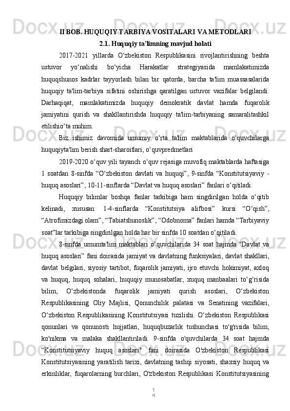 1
4II BOB. HUQUQIY TARBIYA VOSITALARI VA METODLARI
2.1. Huquqiy ta'limning mavjud holati
2017-2021   yillarda   O‘zbekiston   Respublikasini   rivojlantirishning   beshta
ustuvor   yo‘nalishi   bo‘yicha   Harakatlar   strategiyasida   mamlakatimizda
huquqshunos   kadrlar   tayyorlash   bilan   bir   qatorda,   barcha   ta'lim   muassasalarida
huquqiy   ta'lim-tarbiya   sifatini   oshirishga   qaratilgan   ustuvor   vazifalar   belgilandi.
Darhaqiqat,   mamlakatimizda   huquqiy   demokratik   davlat   hamda   fuqarolik
jamiyatini   qurish   va   shakllantirishda   huquqiy   ta'lim-tarbiyaning   samaralitashkil
etilishio‘ta muhim.
Biz   ishimiz   davomida   umumiy   o‘rta   ta'lim   maktablarida   o‘quvchilarga
huquqiyta'lim berish shart-sharoitlari, o‘quvpredmetlari
2019-2020 o‘quv yili tayanch o‘quv rejasiga muvofiq maktablarda haftasiga
1   soatdan   8-sinfda   “O‘zbekiston   davlati   va   huquqi”,   9-sinfda   “Konstitutsiyaviy   -
huquq asoslari”, 10-11-sinflarda “Davlat va huquq asoslari” fanlari o‘qitiladi.
Huquqiy   bilimlar   boshqa   fanlar   tarkibiga   ham   singdirilgan   holda   o‘qitib
kelinadi,   xususan:   1-4-sinflarda   “Konstitutsiya   alifbosi”   kursi   “O‘qish”,
“Atrofimizdagi olam”, “Tabiatshunoslik”, “Odobnoma” fanlari hamda “Tarbiyaviy
soat”lar tarkibiga singdirilgan holda har bir sinfda 10 soatdan o‘qitiladi.
8-sinfda   umumta'lim   maktablari   o‘quvchilarida   34   soat   hajmda   “Davlat   va
huquq asoslari” fani doirasida jamiyat va davlatning funksiyalari, davlat shakllari,
davlat   belgilari,   siyosiy   tartibot,   fuqarolik   jamiyati,   ijro   etuvchi   hokimiyat,   axloq
va   huquq,   huquq   sohalari,   huquqiy   munosabatlar,   xuquq   manbaalari   to‘g‘risida
bilim,   O‘zbekistonda   fuqarolik   jamiyati   qurish   asoslari,   O‘zbekiston
Respublikasining   Oliy   Majlisi,   Qonunchilik   palatasi   va   Senatining   vazifalari,
O‘zbekiston   Respublikasining   Konstitutsiyasi   tuzilishi.   O‘zbekiston   Respublikasi
qonunlari   va   qonunosti   hujjatlari,   huquqbuzarlik   tushunchasi   to'g'risida   bilim,
ko'nikma   va   malaka   shakllantiriladi.   9-sinfda   o'quvchilarda   34   soat   hajmda
“Konstitutsiyaviy   huquq   asoslari"   fani   doirasida   O'zbekiston   Respublikasi
Konstitutsiyasining   yaratilish   tarixi,   davlatning   tashqi   siyosati,   shaxsiy   huquq   va
erkinliklar,   fuqarolarning   burchlari,   O'zbekiston   Respublikasi   Konstitutsiyasining 