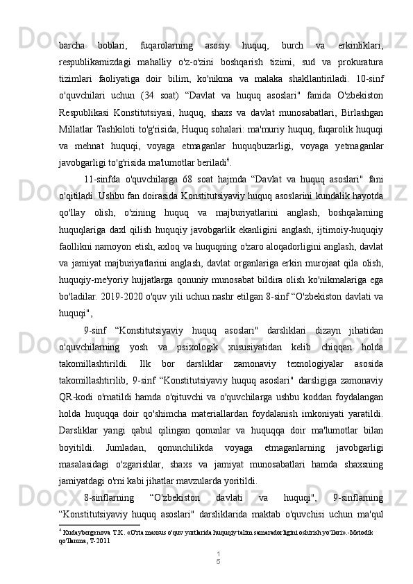 1
5barcha   boblari,   fuqarolarning   asosiy   huquq,   burch   va   erkinliklari,
respublikamizdagi   mahalliy   o'z-o'zini   boshqarish   tizimi,   sud   va   prokuratura
tizimlari   faoliyatiga   doir   bilim,   ko'nikma   va   malaka   shakllantiriladi.   10-sinf
o'quvchilari   uchun   (34   soat)   “Davlat   va   huquq   asoslari"   fanida   O'zbekiston
Respublikasi   Konstitutsiyasi,   huquq,   shaxs   va   davlat   munosabatlari,   Birlashgan
Millatlar Tashkiloti to'g'risida, Huquq sohalari: ma'muriy huquq, fuqarolik huquqi
va   mehnat   huquqi,   voyaga   etmaganlar   huquqbuzarligi,   voyaga   yetmaganlar
javobgarligi to'g'risida ma'lumotlar beriladi 4
. 
11-sinfda   o'quvchilarga   68   soat   hajmda   “Davlat   va   huquq   asoslari"   fani
o'qitiladi. Ushbu fan doirasida Konstitutsiyaviy huquq asoslarini kundalik hayotda
qo'llay   olish,   o'zining   huquq   va   majburiyatlarini   anglash,   boshqalarning
huquqlariga   daxl   qilish   huquqiy   javobgarlik   ekanligini   anglash,   ijtimoiy-huquqiy
faollikni namoyon etish, axloq va huquqning o'zaro aloqadorligini anglash, davlat
va   jamiyat   majburiyatlarini   anglash,   davlat   organlariga   erkin   murojaat   qila   olish,
huquqiy-me'yoriy  hujjatlarga  qonuniy munosabat  bildira olish  ko'nikmalariga  ega
bo'ladilar. 2019-2020 o'quv yili uchun nashr etilgan 8-sinf “O'zbekiston davlati va
huquqi",
9-sinf   “Konstitutsiyaviy   huquq   asoslari"   darsliklari   dizayn   jihatidan
o'quvchilarning   yosh   va   psixologik   xususiyatidan   kelib   chiqqan   holda
takomillashtirildi.   Ilk   bor   darsliklar   zamonaviy   texnologiyalar   asosida
takomillashtirilib,   9-sinf   “Konstitutsiyaviy   huquq   asoslari"   darsligiga   zamonaviy
QR-kodi   o'rnatildi   hamda   o'qituvchi   va   o'quvchilarga   ushbu   koddan   foydalangan
holda   huquqqa   doir   qo'shimcha   materiallardan   foydalanish   imkoniyati   yaratildi.
Darsliklar   yangi   qabul   qilingan   qonunlar   va   huquqqa   doir   ma'lumotlar   bilan
boyitildi.   Jumladan,   qonunchilikda   voyaga   etmaganlarning   javobgarligi
masalasidagi   o'zgarishlar,   shaxs   va   jamiyat   munosabatlari   hamda   shaxsning
jamiyatdagi o'rni kabi jihatlar mavzularda yoritildi.
8-sinflarning   “O'zbekiston   davlati   va   huquqi",   9-sinflarning
“Konstitutsiyaviy   huquq   asoslari"   darsliklarida   maktab   o'quvchisi   uchun   ma'qul
4
  Kudaybergenova T.K. «O'rta maxsus o'quv yurtlarida huquqiy talim samaradorligini oshirish yo'llari».-Metodik 
qo'llanma, T-2011 