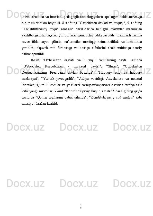 1
6jadval   shaklida   va   interfaol   pedagogik   texnologiyalarni   qo'llagan   holda   mavzuga
oid rasmlar bilan boyitildi. 8-sinfning “O'zbekiston davlati va huquqi", 9-sinfning
“Konstitutsiyaviy   huquq   asoslari"   darsliklarida   berilgan   mavzular   mazmunan
yaxlitbo'lgan   holda,adabiytil   qoidalarigamuvofiq   oddiyvasodda,   tushunarli   hamda
ravon   tilda   bayon   qilinib,   ma'lumotlar   mantiqiy   ketma-ketlikda   va   izchillikda
yoritildi,   o'quvchilarni   fikrlashga   va   boshqa   sifatlarini   shakllantirishga   asosiy
e'tibor qaratildi.
8-sinf   “O'zbekiston   davlati   va   huquqi"   darsligining   qayta   nashrida
“O'zbekiston   Respublikasi   -   mustaqil   davlat",   “Shaxs",   “O'zbekiston
Respublikasining   Prezidenti   davlat   boshlig'i",   “Huquqiy   ong   va   huquqiy
madaniyat",   “Yuridik   javobgarlik",   “Adliya   vazirligi.   Advokatura   va   notarial
idoralar",“Qurolli   Kuchlar   va   yoshlarni   harbiy-vatanparvarlik   ruhida   tarbiyalash"
kabi   yangi   mavzular,   9-sinf   “Konstitutsiyaviy   huquq   asoslari"   darsligining   qayta
nashrida   “Qonun   loyihasini   qabul   qilamiz",   “Konstitutsiyaviy   sud   majlisi"   kabi
amaliyot darslari kiritildi. 