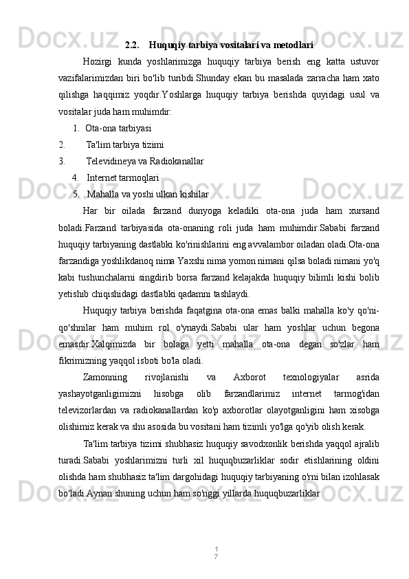 1
72.2. Huquqiy tarbiya vositalari va metodlari
Hozirgi   kunda   yoshlarimizga   huquqiy   tarbiya   berish   eng   katta   ustuvor
vazifalarimizdan  biri   bo'lib  turibdi.Shunday ekan  bu  masalada  zarracha  ham  xato
qilishga   haqqimiz   yoqdir.Yoshlarga   huquqiy   tarbiya   berishda   quyidagi   usul   va
vositalar juda ham muhimdir:
1.  Ota-ona tarbiyasi
2. Ta'lim tarbiya tizimi
3. Televidineya va Radiokanallar
4.     Internet tarmoqlari
       5.     Mahalla va yoshi ulkan kishilar
Har   bir   oilada   farzand   dunyoga   keladiki   ota-ona   juda   ham   xursand
boladi.Farzand   tarbiyasida   ota-onaning   roli   juda   ham   muhimdir.Sababi   farzand
huquqiy tarbiyaning dastlabki ko'rinishlarini eng avvalambor oiladan oladi.Ota-ona
farzandiga yoshlikdanoq nima Yaxshi nima yomon nimani qilsa boladi nimani yo'q
kabi   tushunchalarni   singdirib   borsa   farzand   kelajakda   huquqiy   bilimli   kishi   bolib
yetishib chiqishidagi dastlabki qadamni tashlaydi.
Huquqiy   tarbiya   berishda   faqatgina   ota-ona   emas   balki   mahalla   ko'y   qo'ni-
qo'shnilar   ham   muhim   rol   o'ynaydi.Sababi   ular   ham   yoshlar   uchun   begona
emasdir.Xalqimizda   bir   bolaga   yetti   mahalla   ota-ona   degan   so'zlar   ham
fikrimizning yaqqol isboti bo'la oladi.
Zamonning   rivojlanishi   va   Axborot   texnologiyalar   asrida
yashayotganligimizni   hisobga   olib   farzandlarimiz   internet   tarmog'idan
televizorlardan   va   radiokanallardan   ko'p   axborotlar   olayotganligini   ham   xisobga
olishimiz kerak va shu asosida bu vositani ham tizimli yo'lga qo'yib olish kerak.
Ta'lim tarbiya tizimi shubhasiz huquqiy savodxonlik berishda yaqqol ajralib
turadi.Sababi   yoshlarimizni   turli   xil   huquqbuzarliklar   sodir   etishlarining   oldini
olishda ham shubhasiz ta'lim dargohidagi huquqiy tarbiyaning o'rni bilan izohlasak
bo'ladi.Aynan shuning uchun ham so'nggi yillarda huquqbuzarliklar 