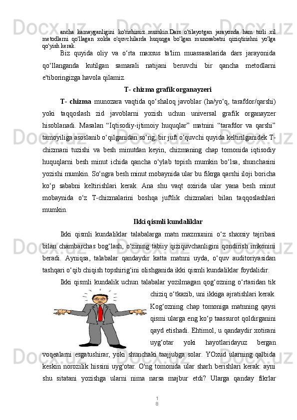 1
8ancha   kamayganligini   ko'rishimiz   mumkin.Dars   o'tilayotgan   jarayonda   ham   turli   xil
metodlarni   qo'llagan   xolda   o'quvchilarda   huquqga   bo'lgan   munosabatni   qiziqtirishni   yo'lga
qo'yish kerak.
Biz   quyida   oliy   va   o‘rta   maxsus   ta'lim   muassasalarida   dars   jarayonida
qo‘llanganda   kutilgan   samarali   natijani   beruvchi   bir   qancha   metodlarni
e'tiboringizga havola qilamiz.
T- chizma grafik organayzeri
T-   chizma   munozara   vaqtida   qo‘shaloq   javoblar   (ha/yo‘q,   tarafdor/qarshi)
yoki   taqqoslash   zid   javoblarni   yozish   uchun   universal   grafik   organayzer
hisoblanadi.   Masalan   “Iqtisodiy-ijtimoiy   huquqlar”   matnini   “tarafdor   va   qarshi”
tamoyiliga asoslanib o‘qilganidan so‘ng, bir juft o‘quvchi quyida keltirilganidek T-
chizmani   tuzishi   va   besh   minutdan   keyin,   chizmaning   chap   tomonida   iqtisodiy
huquqlarni   besh   minut   ichida   qancha   o‘ylab   topish   mumkin   bo‘lsa,   shunchasini
yozishi mumkin.  So‘ngra besh minut mobaynida ular bu fikrga qarshi iloji boricha
ko‘p   sababni   keltirishlari   kerak.   Ana   shu   vaqt   oxirida   ular   yana   besh   minut
mobaynida   o‘z   T-chizmalarini   boshqa   juftlik   chizmalari   bilan   taqqoslashlari
mumkin.
Ikki qismli kundaliklar
Ikki   qismli   kundaliklar   talabalarga   matn   mazmunini   o‘z   shaxsiy   tajribasi
bilan chambarchas   bog‘lash,  o‘zining tabiiy  qiziquvchanligini  qondirish  imkonini
beradi.   Ayniqsa,   talabalar   qandaydir   katta   matnni   uyda,   o‘quv   auditoriyasidan
tashqari o‘qib chiqish topshirig‘ini olishganida ikki qismli kundaliklar foydalidir.
Ikki   qismli   kundalik   uchun   talabalar   yozilmagan   qog‘ozning   o‘rtasidan   tik
chiziq o‘tkazib, uni ikkiga ajratishlari kerak.
Kog‘ozning   chap   tomoniga   matnning   qaysi
qismi ularga eng ko‘p taassurot qoldirganini
qayd etishadi. Ehtimol, u qandaydir xotirani
uyg‘otar   yoki   hayotlaridayuz   bergan
voqealarni   esgatushirar,   yoki   shunchaki   taajjubga   solar.   YOxud   ularning   qalbida
keskin   norozilik   hissini   uyg'otar.   O'ng   tomonida   ular   sharh   berishlari   kerak:   ayni
shu   sitatani   yozishga   ularni   nima   narsa   majbur   etdi?   Ularga   qanday   fikrlar 