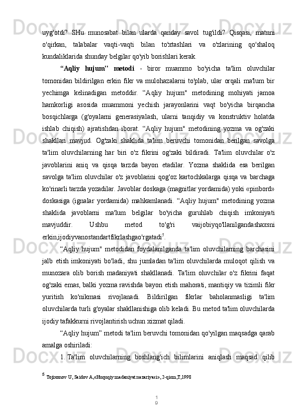 1
9uyg'otdi?   SHu   munosabat   bilan   ularda   qanday   savol   tug'ildi?   Qisqasi,   matnni
o'qirkan,   talabalar   vaqti-vaqti   bilan   to'xtashlari   va   o'zlarining   qo'shaloq
kundaliklarida shunday belgilar qo'yib borishlari kerak.
“Aqliy   hujum"   metodi   -   biror   muammo   bo'yicha   ta'lim   oluvchilar
tomonidan   bildirilgan   erkin   fikr   va   mulohazalarni   to'plab,   ular   orqali   ma'lum   bir
yechimga   kelinadigan   metoddir.   “Aqliy   hujum"   metodining   mohiyati   jamoa
hamkorligi   asosida   muammoni   yechish   jarayonlarini   vaqt   bo'yicha   birqancha
bosqichlarga   (g'oyalarni   generasiyalash,   ularni   tanqidiy   va   konstruktiv   holatda
ishlab   chiqish)   ajratishdan   iborat.   “Aqliy   hujum"   metodining   yozma   va   og'zaki
shakllari   mavjud.   Og'zaki   shaklida   ta'lim   beruvchi   tomonidan   berilgan   savolga
ta'lim   oluvchilarning   har   biri   o'z   fikrini   og'zaki   bildiradi.   Ta'lim   oluvchilar   o'z
javoblarini   aniq   va   qisqa   tarzda   bayon   etadilar.   Yozma   shaklida   esa   berilgan
savolga   ta'lim   oluvchilar   o'z   javoblarini   qog'oz   kartochkalarga   qisqa   va   barchaga
ko'rinarli tarzda yozadilar. Javoblar doskaga (magnitlar yordamida) yoki «pinbord»
doskasiga   (ignalar   yordamida)   mahkamlanadi.   “Aqliy   hujum"   metodining   yozma
shaklida   javoblarni   ma'lum   belgilar   bo'yicha   guruhlab   chiqish   imkoniyati
mavjuddir.   Ushbu   metod   to'g'ri   vaijobiyqo'llanilgandashaxsni
erkin,ijodiyvanostandartfikrlashgao'rgatadi 5
.
“Aqliy   hujum"   metodidan   foydalanilganda   ta'lim   oluvchilarning   barchasini
jalb   etish   imkoniyati   bo'ladi,   shu   jumladan   ta'lim   oluvchilarda   muloqot   qilish   va
munozara   olib   borish   madaniyati   shakllanadi.   Ta'lim   oluvchilar   o'z   fikrini   faqat
og'zaki emas, balki yozma ravishda bayon etish mahorati, mantiqiy va tizimli fikr
yuritish   ko'nikmasi   rivojlanadi.   Bildirilgan   fikrlar   baholanmasligi   ta'lim
oluvchilarda turli g'oyalar shakllanishiga olib keladi. Bu metod ta'lim oluvchilarda
ijodiy tafakkurni rivojlantirish uchun xizmat qiladi.
“Aqliy hujum” metodi ta'lim beruvchi tomonidan qo'yilgan maqsadga qarab
amalga oshiriladi:
1. Ta'lim   oluvchilarning   boshlang'ich   bilimlarini   aniqlash   maqsad   qilib
5
  Tojixonov U, Saidov A,«Huquqiy madaniyat nazariyasi», 2-qism,T,1998 