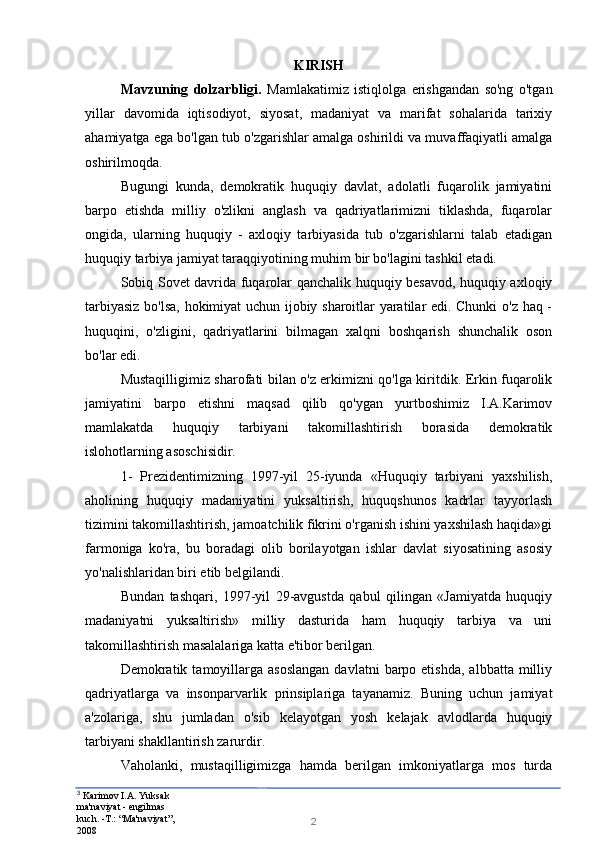 3
  Karimov I.A. Yuksak 
ma'naviyat - engilmas 
kuch. -T.: “Ma'naviyat”, 
2008 2KIRISH
Mavzuning   dolzarbligi.   Mamlakatimiz   istiqlolga   erishgandan   so'ng   o'tgan
yillar   davomida   iqtisodiyot,   siyosat,   madaniyat   va   marifat   sohalarida   tarixiy
ahamiyatga ega bo'lgan tub o'zgarishlar amalga oshirildi va muvaffaqiyatli amalga
oshirilmoqda.
Bugungi   kunda,   demokratik   huquqiy   davlat,   adolatli   fuqarolik   jamiyatini
barpo   etishda   milliy   o'zlikni   anglash   va   qadriyatlarimizni   tiklashda,   fuqarolar
ongida,   ularning   huquqiy   -   axloqiy   tarbiyasida   tub   o'zgarishlarni   talab   etadigan
huquqiy tarbiya jamiyat taraqqiyotining muhim bir bo'lagini tashkil etadi.
Sobiq Sovet davrida fuqarolar qanchalik huquqiy besavod, huquqiy axloqiy
tarbiyasiz bo'lsa, hokimiyat uchun ijobiy sharoitlar yaratilar edi. Chunki o'z haq -
huquqini,   o'zligini,   qadriyatlarini   bilmagan   xalqni   boshqarish   shunchalik   oson
bo'lar edi.
Mustaqilligimiz sharofati bilan o'z erkimizni qo'lga kiritdik. Erkin fuqarolik
jamiyatini   barpo   etishni   maqsad   qilib   qo'ygan   yurtboshimiz   I.A.Karimov
mamlakatda   huquqiy   tarbiyani   takomillashtirish   borasida   demokratik
islohotlarning asoschisidir.
1-   Prezidentimizning   1997-yil   25-iyunda   «Huquqiy   tarbiyani   yaxshilish,
aholining   huquqiy   madaniyatini   yuksaltirish,   huquqshunos   kadrlar   tayyorlash
tizimini takomillashtirish, jamoatchilik fikrini o'rganish ishini yaxshilash haqida»gi
farmoniga   ko'ra,   bu   boradagi   olib   borilayotgan   ishlar   davlat   siyosatining   asosiy
yo'nalishlaridan biri etib belgilandi.
Bundan   tashqari,   1997-yil   29-avgustda   qabul   qilingan   «Jamiyatda   huquqiy
madaniyatni   yuksaltirish»   milliy   dasturida   ham   huquqiy   tarbiya   va   uni
takomillashtirish masalalariga katta e'tibor berilgan.
Demokratik  tamoyillarga  asoslangan   davlatni   barpo  etishda,  albbatta  milliy
qadriyatlarga   va   insonparvarlik   prinsiplariga   tayanamiz.   Buning   uchun   jamiyat
a'zolariga,   shu   jumladan   o'sib   kelayotgan   yosh   kelajak   avlodlarda   huquqiy
tarbiyani shakllantirish zarurdir.
Vaholanki,   mustaqilligimizga   hamda   berilgan   imkoniyatlarga   mos   turda 