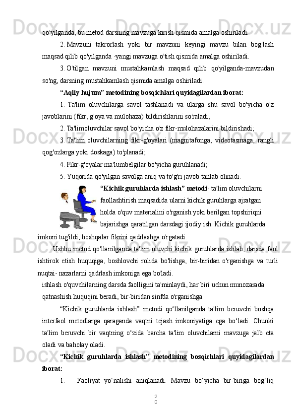 2
0qo'yilganda, bu metod darsning mavzuga kirish qismida amalga oshiriladi.
2. Mavzuni   takrorlash   yoki   bir   mavzuni   keyingi   mavzu   bilan   bog'lash
maqsad qilib qo'yilganda -yangi mavzuga o'tish qismida amalga oshiriladi.
3. O'tilgan   mavzuni   mustahkamlash   maqsad   qilib   qo'yilganda-mavzudan
so'ng, darsning mustahkamlash qismida amalga oshiriladi.
“Aqliy hujum” metodining bosqichlari quyidagilardan iborat:
1. Ta'lim   oluvchilarga   savol   tashlanadi   va   ularga   shu   savol   bo'yicha   o'z
javoblarini (fikr, g'oya va mulohaza) bildirishlarini so'raladi;
2. Ta'limoluvchilar savol bo'yicha o'z fikr-mulohazalarini bildirishadi;
3. Ta'lim   oluvchilarning   fikr-g'oyalari   (magnitafonga,   videotasmaga,   rangli
qog'ozlarga yoki doskaga) to'planadi;
4. Fikr-g'oyalar ma'lumbelgilar bo'yicha guruhlanadi;
5. Yuqorida qo'yilgan savolga aniq va to'g'ri javob tanlab olinadi.
“Kichik guruhlarda ishlash” metodi - ta'lim oluvchilarni 
faollashtirish maqsadida ularni kichik guruhlarga ajratgan 
holda o'quv materialini o'rganish yoki berilgan topshiriqni 
bajarishga qaratilgan darsdagi ijodiy ish. Kichik guruhlarda 
ishlash o'quvchilarning darsda faolligini ta'minlaydi, har biri uchun munozarada 
qatnashish huquqini beradi, bir-biridan sinfda o'rganishga
“Kichik   guruhlarda   ishlash”   metodi   qo‘llanilganda   ta'lim   beruvchi   boshqa
interfaol   metodlarga   qaraganda   vaqtni   tejash   imkoniyatiga   ega   bo‘ladi.   Chunki
ta'lim   beruvchi   bir   vaqtning   o‘zida   barcha   ta'lim   oluvchilarni   mavzuga   jalb   eta
oladi va baholay oladi.
“Kichik   guruhlarda   ishlash”   metodining   bosqichlari   quyidagilardan
iborat:
1. Faoliyat   yo‘nalishi   aniqlanadi.   Mavzu   bo‘yicha   bir-biriga   bog‘liqimkoni tug'ildi, boshqalar fikrini qadrlashga o'rgatadi.
Ushbu metod qo'llanilganda ta'lim oluvchi kichik guruhlarda ishlab, darsda faol
ishtirok   etish   huquqiga,   boshlovchi   rolida   bo'lishga,   bir-biridan   o'rganishga   va   turli
nuqtai- nazarlarni qadrlash imkoniga ega bo'ladi. 