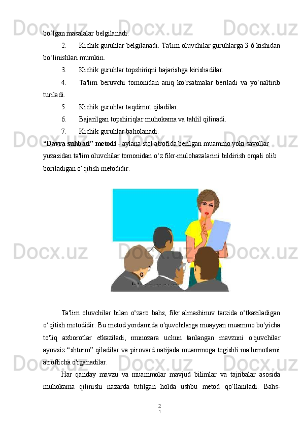 2
1bo‘lgan masalalar belgilanadi.
2. Kichik guruhlar belgilanadi. Ta'lim oluvchilar guruhlarga 3-6 kishidan
bo‘linishlari mumkin.
3. Kichik guruhlar topshiriqni bajarishga kirishadilar.
4. Ta'lim   beruvchi   tomonidan   aniq   ko‘rsatmalar   beriladi   va   yo‘naltirib
turiladi.
5. Kichik guruhlar taqdimot qiladilar.
6. Bajarilgan topshiriqlar muhokama va tahlil qilinadi.
7. Kichik guruhlar baholanadi.
“Davra suhbati” metodi -  aylana stol atrofida berilgan muammo yoki savollar 
yuzasidan ta'lim oluvchilar tomonidan o‘z fikr-mulohazalarini bildirish orqali olib 
boriladigan o‘qitish metodidir.
Ta'lim   oluvchilar   bilan   o‘zaro   bahs,   fikr   almashinuv   tarzida   o‘tkaziladigan
o‘qitish metodidir. Bu metod yordamida o'quvchilarga muayyan muammo bo'yicha
to'liq   axborotlar   etkaziladi,   munozara   uchun   tanlangan   mavzuni   o'quvchilar
ayovsiz “shturm” qiladilar va pirovard natijada muammoga tegishli ma'lumotlarni
atroflicha o'rganadilar.
Har   qanday   mavzu   va   muammolar   mavjud   bilimlar   va   tajribalar   asosida
muhokama   qilinishi   nazarda   tutilgan   holda   ushbu   metod   qo‘llaniladi.   Bahs- 