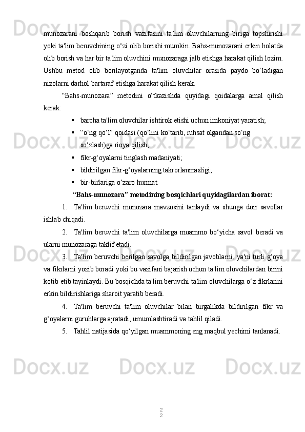 2
2munozarani   boshqarib   borish   vazifasini   ta'lim   oluvchilarning   biriga   topshirishi
yoki ta'lim beruvchining o‘zi olib borishi mumkin. Bahs-munozarani erkin holatda
olib borish va har bir ta'lim oluvchini munozaraga jalb etishga harakat qilish lozim.
Ushbu   metod   olib   borilayotganda   ta'lim   oluvchilar   orasida   paydo   bo‘ladigan
nizolarni darhol bartaraf etishga harakat qilish kerak.
“Bahs-munozara”   metodini   o‘tkazishda   quyidagi   qoidalarga   amal   qilish
kerak:
 barcha ta'lim oluvchilar ishtirok etishi uchun imkoniyat yaratish;
 “o‘ng qo‘l” qoidasi (qo‘lini ko‘tarib, ruhsat olgandan so‘ng 
so‘zlash)ga rioya qilish;
 fikr-g‘oyalarni tinglash madaniyati;
 bildirilgan fikr-g‘oyalarning takrorlanmasligi;
 bir-birlariga o‘zaro hurmat.
“Bahs-munozara” metodining bosqichlari quyidagilardan iborat:
1. Ta'lim   beruvchi   munozara   mavzusini   tanlaydi   va   shunga   doir   savollar
ishlab chiqadi.
2. Ta'lim   beruvchi   ta'lim   oluvchilarga   muammo   bo‘yicha   savol   beradi   va
ularni munozaraga taklif etadi.
3. Ta'lim beruvchi berilgan savolga bildirilgan javoblarni, ya'ni turli g‘oya
va fikrlarni yozib boradi yoki bu vazifani bajarish uchun ta'lim oluvchilardan birini
kotib etib tayinlaydi. Bu bosqichda ta'lim beruvchi ta'lim oluvchilarga o‘z fikrlarini
erkin bildirishlariga sharoit yaratib beradi.
4. Ta'lim   beruvchi   ta'lim   oluvchilar   bilan   birgalikda   bildirilgan   fikr   va
g‘oyalarni guruhlarga ajratadi, umumlashtiradi va tahlil qiladi.
5. Tahlil natijasida qo‘yilgan muammoning eng maqbul yechimi tanlanadi. 