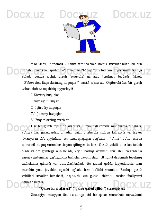 2
3“   MENYU   ”   metodi   -   Yakka   tartibda   yoki   kichik   guruhlar   bilan   ish   olib
borishni   xoxlagan   ijodkor   o'qituvchiga   “Menyu”   metodidan   foydalanish   tavsiya
etiladi.   Bunda   kichik   guruh   (o'quvchi)   ga   aniq   topshiriq   beriladi.   Misol,
“O'zbekiston   fuqarolarining   huquqlari”   tasnifi   xilma-xil.   O'qituvchi   har   bir   guruh
uchun alohida topshiriq tayyorlaydi.
I. Shaxsiy huquqlar
I. Siyosiy huquqlar
II. Iqtisodiy huquqlar
IV. Ijtimoiy huquqlar 
V. Fuqarolarning burchlari
Har   bir   guruh   topshiriq   oladi   va   3   minut   davomida   muhokama   qilishadi,
so'ngra   har   guruhlardan   bittadan   vakil   o'qituvchi   stoliga   kelishadi   va   tayyor
“Menyu”ni   olib   qaytishadi.   Bu   uzun   qirqilgan   qog'ozlar   -   “Tillar”   bo'lib,   ularda
xilma-xil   huquq   normalari   bayon   qilingan   bo'ladi.   Guruh   vakili   tillardan   tanlab
oladi   va   o'z   guruhiga   olib   keladi,   keyin   boshqa   o'quvchi   shu   ishni   bajaradi   va
zaruriy materiallar yig'ilguncha bu holat davom etadi. 10 minut davomida topshiriq
muhokama   qilinadi   va   rasmiylashtiriladi.   Bu   jadval   qo'lda   tayyorlanishi   ham
mumkin   yoki   javoblar   og'zaki   og'zaki   ham   bo'lishi   mumkin.   Boshqa   guruh
vakillari   savollar   berishadi,   o'qituvchi   esa   guruh   ishlarini,   sardor   faoliyatini
baholab beradi.
“Qarorlar shajarasi” (“qaror qabul qilish”) strategiyasi
Strategiya   muayyan   fan   asoslariga   oid   bir   qadar   murakkab   mavzularni 