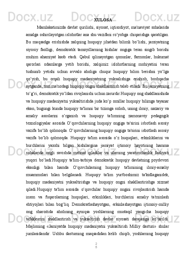 2
5XULOSA
Mamlakatimizda davlat qurilishi, siyosat, iqtisodiyot, ma'naviyat  sohalarida
amalga oshirilayotgan islohotlar ana shu vazifani ro‘yobga chiqarishga qaratilgan.
Bu   maqsadga   erishishda   xalqning   huquqiy   jihatdan   bilimli   bo‘lishi,   jamiyatning
siyosiy   faolligi,   demokratik   tamoyillarning   kishilar   ongiga   teran   singib   borishi
muhim   ahamiyat   kasb   etadi.   Qabul   qilinayotgan   qonunlar,   farmonlar,   hukumat
qarorlari   odamlarga   yetib   borishi,   xalqimiz   islohotlarning   mohiyatini   teran
tushunib   yetishi   uchun   avvalo   aholiga   chuqur   huquqiy   bilim   berishni   yo‘lga
qo‘yish,   bu   orqali   huquqiy   madaniyatning   yuksalishiga   erishish,   boshqacha
aytganda, tom ma'nodagi huquqiy ongni shakllantirish talab etiladi. Bu jamiyatning
to‘g‘ri, demokratik yo‘ldan rivojlanishi uchun zarurdir.Huquqiy ong shakllanishida
va huquqiy madaniyatni yuksaltirishda juda ko‘p omillar huquqiy bilimga tayanar
ekan,   bugungi   kunda   huquqiy   ta'limni   bir   tizimga   solish,   uning   ilmiy,   nazariy   va
amaliy   asoslarini   o‘rganish   va   huquqiy   ta'limning   zamonaviy   pedagogik
texnologiyalar   asosida   O‘quvchilarning   huquqiy   ongiga   ta'sirini   isbotlash   asosiy
vazifa bo‘lib qolmoqda. O‘quvchilarning huquqiy ongiga ta'sirini isbotlash asosiy
vazifa   bo‘lib   qolmoqda.   Huquqiy   ta'lim   asosida   o‘z   huquqlari,   erkinliklarini   va
burchlarini   yaxshi   bilgan   kishilargina   jamiyat   ijtimoiy   hayotining   hamma
sohalarida   ongli   ravishda   mehnat   qiladilar   va   ularning   yaratuvchanlik   faoliyati
yuqori   bo‘ladi.Huquqiy   ta'lim-tarbiya   demokratik   huquqiy   davlatning   poydevori
ekanligi   bilan   hamda   O‘quvchilarning   huquqiy   ta'limining   ilmiy-amaliy
muammolari   bilan   belgilanadi.   Huquqiy   ta'lim   yurtboshimiz   ta'kidlaganidek,
huquqiy   madaniyatni   yuksaltirishga   va   huquqiy   ongni   shakllantirishga   xizmat
qiladi.Huquqiy   ta'lim   asosida   o‘quvchilar   huquqiy   ongini   rivojlantirish   hamda
inson   va   fuqarolarning   huquqlari,   erkinliklari,   burchlarini   amaliy   ta'minlash
ehtiyojlari   bilan   bog‘liq.   Demokratlashayotgan,   erkinlashayotgan   ijtimoiy-milliy
ong   sharoitida   aholining   ayniqsa   yoshlarning   mustaqil   yangicha   huquqiy
tafakkurini   shakllantirish   va   yuksaltirish   davlat   siyosati   darajasiga   ko‘tarildi.
Majlisning   «Jamiyatda   huquqiy   madaniyatni   yuksaltirish   Milliy   dasturi»   shular
jumlasidandir.   Ushbu   dasturning   maqsadidan   kelib   chiqib,   yoshlarning   huquqiy 