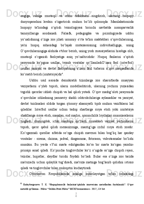 2
6ongiga,   ruhiga   mustaqil   va   erkin   tafakkurni   singdirish,   ularning   huquqiy
dunyoqarashini   keskin   o‘zgartirish   muhim   bo‘lib   qolmoqda.   Mamlakatimizda
huquqiy   ta'limdagi   o‘qitish   texnologiyasi   birinchi   navbatda   insonparvarlik
tamoyillariga   asoslanadi.   Falsafa,   pedagogika   va   psixologiyada   ushbu
yo‘nalishning   o‘ziga   xos   jihati   umumiy   o‘rta   ta'lim   maktablari   o‘quvchilarining,
ya'ni   huquq   sohasidagi   bo‘lajak   mutaxassisning   individualligiga,   uning
O‘quvchilarningiga alohida e'tibor berish, uning yosh xususiyatlarini hisobga olib,
mustaqil   o‘rganish   faoliyatiga   aniq   yo‘naltirishdir.   Huquq   fanlarini   o‘qitish
jarayonida   ko‘pgina   usullar,   texnik   vositalar   qo‘llaniladiO‘zaro   faol   (interfsol)
usullar   jamiyat   va   davlat   faoliyatining   o‘zaro   faol   turlarini   o‘quv   maqsadlarida
ko‘rsatib berish (imitatsiya)dir 6
.
Ushbu   usul   asosida   demokratik   tizimlarga   xos   sharoitlarda   muayyan
vaziyatlarni   o‘ylab   topish,   ularni   modellashtirish,   ularning   yechimi   yuzasidan
tegishli qarorlar ishlab chiqish va hal qilish yotadi. O‘quv mashg‘uloti jarayonida
o‘quvchilar   ishlashning   jamoaviy   shakli   ishtirokchilariga   aylanadilar   va   jamiyat,
davlat   tuzilmalari   oldida   turgan   ijtimoiy   ahamiyatli   tipik   muhim   vazifalarni   hal
qiladilar.   Interfsol   usullar   uchun   tashqi   shartlarga   rioya   etish   yoki   imitatsiya
shakllariga rioya etish, masalan, sud majlisi, qonunchilik loyihalari munozaralarini
tinglash,   shuningdek,   ichki   mantiqni   qo‘llash,   murakkab   vaziyat   yechimlarini
topish,   qaror   qabul   qilish   mexanizmiga,   mantig‘iga   izchil   rioya   etish   xosdir.
Ko‘rgazmali   qurollar   sifatida   so‘zga   chiqish   mavzusi   bilan   bog‘liq   har   qanday
vositalar   -   sxema,   chizma,   jadval,   diagramma,   fotorasm,   videotasmalar   bo‘lishi
mumkin.   Bu   yerda   «Yuz   marta   eshitgandan   ko‘ra   bir   marta   ko‘rgan   yaxshi»
prinsipi   amal   qiladi.   Ko‘pincha   tinglovchilar   ko‘z   o‘ngida   so‘zga   chiqish   rejasi,
tezislar,   hujjatlar,   slaydlar   turishi   foydali   bo‘ladi.   Bular   esa   o‘ziga   xos   tarzda
ma'ruzachi   uchun   qulaylik   tug‘diradi,   ma'ruza   matniga   bog‘lanib   qolishni   istisno
qiladi va tinglovchilar bilan muloqotni kuchaytiradi.
O'zbekiston   Respublikasida   amalga   oshirilayotgan   ta'lim   sohasidagi
6
  Kudaybergenova   T.   K.   “Huquqshunoslik   fanlarinio‘qitishda   innovatsion   metodlardan   foydalanish”.   O‘quv
metodik qo'llanma.- Nukus “Golden-Print-Nukus” MCHJ bosmaxonasi.-  2017, 114 bet 