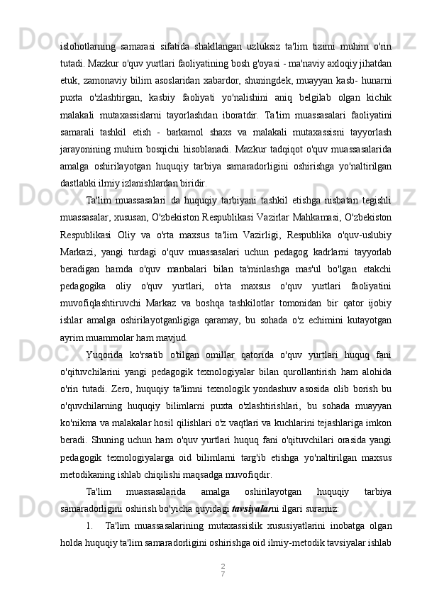 2
7islohotlarning   samarasi   sifatida   shakllangan   uzluksiz   ta'lim   tizimi   muhim   o'rin
tutadi. Mazkur o'quv yurtlari faoliyatining bosh g'oyasi - ma'naviy axloqiy jihatdan
etuk,  zamonaviy   bilim   asoslaridan   xabardor,   shuningdek,   muayyan   kasb-   hunarni
puxta   o'zlashtirgan,   kasbiy   faoliyati   yo'nalishini   aniq   belgilab   olgan   kichik
malakali   mutaxassislarni   tayorlashdan   iboratdir.   Ta'lim   muassasalari   faoliyatini
samarali   tashkil   etish   -   barkamol   shaxs   va   malakali   mutaxassisni   tayyorlash
jarayonining   muhim   bosqichi   hisoblanadi.   Mazkur   tadqiqot   o'quv   muassasalarida
amalga   oshirilayotgan   huquqiy   tarbiya   samaradorligini   oshirishga   yo'naltirilgan
dastlabki ilmiy izlanishlardan biridir.
Ta'lim   muassasalari   da   huquqiy   tarbiyani   tashkil   etishga   nisbatan   tegishli
muassasalar, xususan,  O'zbekiston Respublikasi  Vazirlar Mahkamasi, O'zbekiston
Respublikasi   Oliy   va   o'rta   maxsus   ta'lim   Vazirligi,   Respublika   o'quv-uslubiy
Markazi,   yangi   turdagi   o'quv   muassasalari   uchun   pedagog   kadrlarni   tayyorlab
beradigan   hamda   o'quv   manbalari   bilan   ta'minlashga   mas'ul   bo'lgan   etakchi
pedagogika   oliy   o'quv   yurtlari,   o'rta   maxsus   o'quv   yurtlari   faoliyatini
muvofiqlashtiruvchi   Markaz   va   boshqa   tashkilotlar   tomonidan   bir   qator   ijobiy
ishlar   amalga   oshirilayotganligiga   qaramay,   bu   sohada   o'z   echimini   kutayotgan
ayrim muammolar ham mavjud.
Yuqorida   ko'rsatib   o'tilgan   omillar   qatorida   o'quv   yurtlari   huquq   fani
o'qituvchilarini   yangi   pedagogik   texnologiyalar   bilan   qurollantirish   ham   alohida
o'rin   tutadi.   Zero,   huquqiy   ta'limni   texnologik   yondashuv   asosida   olib   borish   bu
o'quvchilarning   huquqiy   bilimlarni   puxta   o'zlashtirishlari,   bu   sohada   muayyan
ko'nikma va malakalar hosil qilishlari o'z vaqtlari va kuchlarini tejashlariga imkon
beradi.  Shuning  uchun   ham   o'quv  yurtlari   huquq  fani   o'qituvchilari  orasida   yangi
pedagogik   texnologiyalarga   oid   bilimlarni   targ'ib   etishga   yo'naltirilgan   maxsus
metodikaning ishlab chiqilishi maqsadga muvofiqdir.
Ta'lim   muassasalarida   amalga   oshirilayotgan   huquqiy   tarbiya
samaradorligini oshirish bo'yicha quyidagi  tavsiyalar ni ilgari suramiz:
1. Ta'lim   muassasalarining   mutaxassislik   xususiyatlarini   inobatga   olgan
holda huquqiy ta'lim samaradorligini oshirishga oid ilmiy-metodik tavsiyalar ishlab 