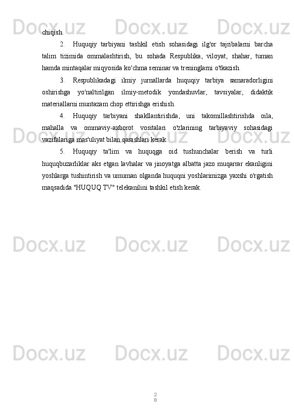 2
8chiqish.
2. Huquqiy   tarbiyani   tashkil   etish   sohasidagi   ilg'or   tajribalarni   barcha
talim   tizimida   ommalashtirish,   bu   sohada   Respublika,   viloyat,   shahar,   tuman
hamda mintaqalar miqyosida ko'chma seminar va treninglarni o'tkazish.
3. Respublikadagi   ilmiy   jurnallarda   huquqiy   tarbiya   samaradorligini
oshirishga   yo'naltirilgan   ilmiy-metodik   yondashuvlar,   tavsiyalar,   didaktik
materiallarni muntazam chop ettirishga erishish.
4. Huquqiy   tarbiyani   shakllantirishda,   uni   takomillashtirishda   oila,
mahalla   va   ommaviy-axborot   vositalari   o'zlarining   tarbiyaviy   sohasidagi
vazifalariga mas'uliyat bilan qarashlari kerak.
5. Huquqiy   ta'lim   va   huquqga   oid   tushunchalar   berish   va   turli
huquqbuzarliklar   aks  etgan  lavhalar  va  jinoyatga albatta  jazo  muqarrar  ekanligini
yoshlarga tushintirish va umuman olganda huquqni yoshlarimizga yaxshi o'rgatish
maqsadida  "HUQUQ TV" telekanilini tashkil etish kerak. 