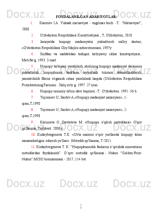 2
9FOYDALANILGAN ADABIYOTLAR:
  1.          Karimov I.A. Yuksak  ma'naviyat  -  engilmas  kuch. -T.:  “Ma'naviyat”,
2008
2. O'zbekiston Respublikasi Konstitustiyasi , T, O'zbekiston, 2018
3. Jamiyatda   huquqiy   madaniyatni   yuksaltirish   milliy   dasturi,
«O'zbekiston Respublikasi Oliy Majlisi axborotnomasi, 1997y.
4. Sinfdan   va   maktabdan   tashqari   tarbiyaviy   ishlar   konstepstiyasi.:
Ma'rifat g. 1993.  3 mart.
5. Huquqiy tarbiyani yaxshilash, aholining huquqiy madaniyat darajasini
yuksaltirish,   huquqshunos   kadrlarni   tayyorlash   tizimini   takomillashtirish,
jamoatchilik   fikrini   o'rganish   ishini   yaxshilash   haqida   (O'zbekiston   Respublikasi
Prezidentining Farmoni.: Xalq so'zi g. 1997. 27 iyun.
6. Huquqiy umumiy ta'lim-davr taqozosi.-T.: O'zbekiston. 1991.-56 b.
7. Tojixonov U, Saidov A,«Huquqiy madaniyat nazariyasi», 1-
qism,T,1990
8. Tojixonov U, Saidov A,«Huquqiy madaniyat nazariyasi», 2-
qism,T,1998
9. Karimova   O.   Davlatova   M.   «Huquqni   o'qitish   metodikasi»   O'quv
qo'llanma, Toshkent.  2006 y.
10. Kudaybergenova   T.K.   «O'rta   maxsus   o'quv   yurtlarida   huquqiy   talim
samaradorligini oshirish yo'llari».-Metodik qo'llanma, T-2011.
11 . Kudaybergenova T. K. “Huquqshunoslik fanlarini o‘qitishda innovatsion
metodlardan   foydalanish”.   O‘quv   metodik   qo'llanma.-   Nukus   “Golden-Print-
Nukus” MCHJ bosmaxonasi.-  2017, 114 bet. 