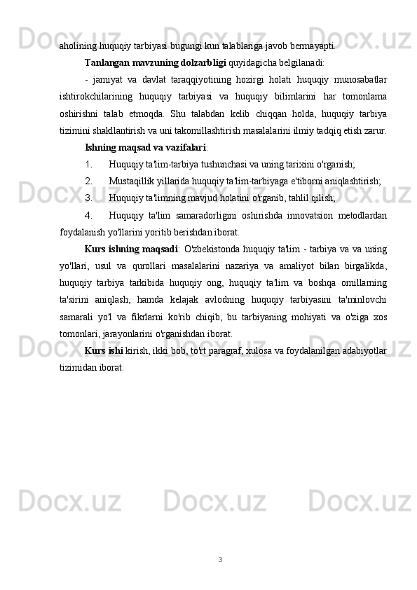 3aholining huquqiy tarbiyasi bugungi kun talablariga javob bermayapti.
Tanlangan mavzuning dolzarbligi  quyidagicha belgilanadi:
-   jamiyat   va   davlat   taraqqiyotining   hozirgi   holati   huquqiy   munosabatlar
ishtirokchilarining   huquqiy   tarbiyasi   va   huquqiy   bilimlarini   har   tomonlama
oshirishni   talab   etmoqda.   Shu   talabdan   kelib   chiqqan   holda,   huquqiy   tarbiya
tizimini shakllantirish va uni takomillashtirish masalalarini ilmiy tadqiq etish zarur.
Ishning maqsad va vazifalari :
1. Huquqiy ta'lim-tarbiya tushunchasi va uning tarixini o'rganish;
2. Mustaqillik yillarida huquqiy ta'lim-tarbiyaga e'tiborni aniqlashtirish;
3. Huquqiy ta'limning mavjud holatini o'rganib, tahlil qilish;
4. Huquqiy   ta'lim   samaradorligini   oshirishda   innovatsion   metodlardan
foydalanish yo'llarini yoritib berishdan iborat.
Kurs ishning maqsadi : O'zbekistonda huquqiy ta'lim - tarbiya va va uning
yo'llari,   usul   va   qurollari   masalalarini   nazariya   va   amaliyot   bilan   birgalikda,
huquqiy   tarbiya   tarkibida   huquqiy   ong,   huquqiy   ta'lim   va   boshqa   omillarning
ta'sirini   aniqlash,   hamda   kelajak   avlodning   huquqiy   tarbiyasini   ta'minlovchi
samarali   yo'l   va   fikrlarni   ko'rib   chiqib,   bu   tarbiyaning   mohiyati   va   o'ziga   xos
tomonlari, jarayonlarini o'rganishdan iborat.
Kurs ishi  kirish, ikki bob, to'rt paragraf, xulosa va foydalanilgan adabiyotlar
tizimidan iborat. 