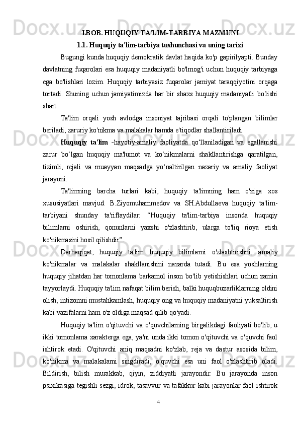 4I.BOB. HUQUQIY TA'LIM-TARBIYA MAZMUNI
1.1. Huquqiy ta'lim-tarbiya tushunchasi va uning tarixi
Bugungi kunda huquqiy demokratik davlat haqida ko'p gapirilyapti. Bunday
davlatning fuqarolari   esa  huquqiy  madaniyatli  bo'lmog'i   uchun  huquqiy  tarbiyaga
ega   bo'lishlari   lozim.   Huquqiy   tarbiyasiz   fuqarolar   jamiyat   taraqqiyotini   orqaga
tortadi.   Shuning   uchun   jamiyatimizda   har   bir   shaxs   huquqiy   madaniyatli   bo'lishi
shart.
Ta'lim   orqali   yosh   avlodga   insoniyat   tajribasi   orqali   to'plangan   bilimlar
beriladi, zaruriy ko'nikma va malakalar hamda e'tiqodlar shallantiriladi.
Huquqiy   ta'lim   - hayotiy-amaliy   faoliyatda   qo‘llaniladigan   va   egallanishi
zarur   bo‘lgan   huquqiy   ma'lumot   va   ko‘nikmalarni   shakllantirishga   qaratilgan,
tizimli,   rejali   va   muayyan   maqsadga   yo‘naltirilgan   nazariy   va   amaliy   faoliyat
jarayoni.
Ta'limning   barcha   turlari   kabi,   huquqiy   ta'limning   ham   o'ziga   xos
xususiyatlari   mavjud.   B.Ziyomuhammedov   va   SH.Abdullaeva   huquqiy   ta'lim-
tarbiyani   shunday   ta'riflaydilar:   “Huquqiy   ta'lim-tarbiya   insonda   huquqiy
bilimlarni   oshirish,   qonunlarni   yaxshi   o'zlashtirib,   ularga   to'liq   rioya   etish
ko'nikmasini hosil qilishdir”.
Darhaqiqat,   huquqiy   ta'lim   huquqiy   bilimlarni   o'zlashtirishni,   amaliy
ko'nikmalar   va   malakalar   shakllanishini   nazarda   tutadi.   Bu   esa   yoshlarning
huquqiy jihatdan har  tomonlama  barkamol  inson  bo'lib yetishishlari  uchun zamin
tayyorlaydi. Huquqiy ta'lim nafaqat bilim berish, balki huquqbuzarliklarning oldini
olish, intizomni mustahkamlash, huquqiy ong va huquqiy madaniyatni yuksaltirish
kabi vazifalarni ham o'z oldiga maqsad qilib qo'yadi.
Huquqiy ta'lim   o'qituvchi   va o'quvchilarning  birgalikdagi   faoliyati   bo'lib, u
ikki tomonlama xarakterga ega, ya'ni unda ikki tomon o'qituvchi va o'quvchi faol
ishtirok   etadi.   O'qituvchi   aniq   maqsadni   ko'zlab,   reja   va   dastur   asosida   bilim,
ko'nikma   va   malakalarni   singdiradi,   o'quvchi   esa   uni   faol   o'zlashtirib   oladi.
Bildirish,   bilish   murakkab,   qiyin,   ziddiyatli   jarayondir.   Bu   jarayonda   inson
psixikasiga tegishli sezgi, idrok, tasavvur va tafakkur kabi jarayonlar faol ishtirok 