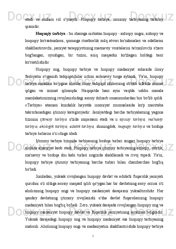 5etadi   va   muhim   rol   o'ynaydi.   Huquqiy   tarbiya,   umumiy   tarbiyaning   tarkibiy
qismidir.
Huquqiy tarbiya  - bu shaxsga nisbatan huquqiy - axloqiy ongni, axloqiy va
huquqiy ko'rsatmalarni, qonunga itoatkorlik xulq atvori ko'nikmalari va odatlarini
shakllantiruvchi, jamiyat taraqqiyotining maenaviy vositalarini ta'minlovchi o'zaro
bog'langan,   uyushgan,   bir   tuzim,   aniq   maqsadni   ko'zlagan   holdagi   tasir
ko'rsatilishidir.
Huquqiy   ong,   huquqiy   tarbiya   va   huquqiy   madaniyat   sohasida   ilmiy
faoliyatni   o'rganish   tadqiqotchilar   uchun   an'anaviy   tusga   aylandi.   Ya'ni,   huquqiy
tarbiya masalasi ko'pgina olimlar ilmiy tadqiqot ishlarining ob'ekti sifatida xizmat
qilgan   va   xizmat   qilmoqda.   Haqiqatda   ham   ayni   vaqtda   ushbu   masala
mamlakatimizning rivojlanishidagi asosiy dolzarb muammolardan biri bo'lib qoldi.
«Tarbiya»   atamasi   kundalik   hayotda   insoniyat   muomalasida   ko'p   marotaba
takrorlanadigan   ijtimoiy   kategoriyadir.   Jamiyatdagi   barcha   tarbiyalarning   yagona
tizimini   ijtimoiy   tarbiya   o'zida   mujassam   etadi   va   u   s iyosiy   tarbiya,   ma'naviy
tarbiya,   ekologik   tarbiya,   estetik   tarbiya,   shuningdek ,   huquqiy   tarbiya   va   boshqa
tarbiya turlarini o'z ichiga oladi.
Ijtimoiy   tarbiya   tizimida   tarbiyaning   boshqa   turlari   singari   huquqiy   tarbiya
alohida ahamiyat kasb etadi. Huquqiy tarbiya ijtimoiy tarbiyaning axloqiy, estetik,
ma'naviy   va   boshqa   shu   kabi   turlari   negizida   shakllanadi   va   rivoj   topadi.   Ya'ni,
huquqiy   tarbiya   ijtimoiy   tarbiyaning   barcha   turlari   bilan   chambarchas   bog'liq
bo'ladi.
Jumladan, yuksak rivojlangan huquqiy davlat va adolatli  fuqarolik jamiyati
qurishni o'z oldiga asosiy maqsad qilib qo'ygan har bir davlatning asriy orzusi o'z
aholisining   huquqiy   ongi   va   huquqiy   madaniyati   darajasini   yuksaltirishdir.   Har
qanday   davlatning   ijtimoiy   rivojlanishi   o'sha   davlat   fuqarolarining   huquqiy
madaniyati bilan bog'liq bo'ladi. Zero, yuksak darajada rivojlangan huquqiy ong va
huquqiy   madaniyat   huquqiy   davlat   va   fuqarolik   jamiyatining   ajralmas   belgisidir.
Yuksak   darajadagi   huquqiy   ong   va   huquqiy   madaniyat   esa   huquqiy   tarbiyaning
mahsuli. Aholining huquqiy ongi va madaniyatini shakllantirishda huquqiy tarbiya 