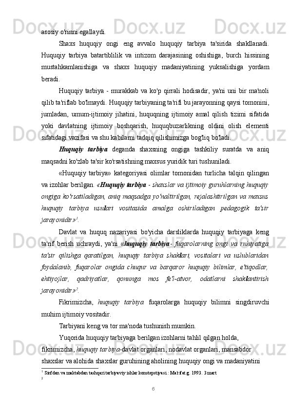 6asosiy o'rinni egallaydi.
Shaxs   huquqiy   ongi   eng   avvalo   huquqiy   tarbiya   ta'sirida   shakllanadi.
Huquqiy   tarbiya   batartiblilik   va   intizom   darajasining   oshishiga,   burch   hissining
mustahkamlanishiga   va   shaxs   huquqiy   madaniyatining   yuksalishiga   yordam
beradi.
Huquqiy  tarbiya   -   murakkab   va   ko'p  qirrali   hodisadir,   ya'ni   uni   bir   ma'noli
qilib ta'riflab bo'lmaydi. Huquqiy tarbiyaning ta'rifi bu jarayonning qaysi tomonini,
jumladan,   umum-ijtimoiy   jihatini,   huquqning   ijtimoiy   amal   qilish   tizimi   sifatida
yoki   davlatning   ijtimoiy   boshqarish,   huquqbuzarlikning   oldini   olish   elementi
sifatidagi vazifasi va shu kabilarni tadqiq qilishimizga bog'liq bo'ladi.
Huquqiy   tarbiya   deganda   shaxsning   ongiga   tashkiliy   suratda   va   aniq
maqsadni ko'zlab ta'sir ko'rsatishning maxsus yuridik turi tushuniladi.
«Huquqiy   tarbiya»   kategoriyasi   olimlar   tomonidan   turlicha   talqin   qilingan
va izohlar berilgan.  « Huquqiy tarbiya  -  shaxslar va ijtimoiy guruhlarning huquqiy
ongiga ko'rsatiladigan,  aniq  maqsadga  yo'naltirilgan,  rejalashtirilgan  va  maxsus
huquqiy   tarbiya   usu l ari   vositasida   amalga   oshiriladigan   pedagogik   ta'sir
jarayonidir» 1
.
Davlat   va   huquq   nazariyasi   bo'yicha   darsliklarda   huquqiy   tarbiyaga   keng
ta'rif   berish   uchraydi,   ya'ni   « huquqiy   tarbiya -   fuqarolarning   ongi   va   ruhiyatiga
ta'sir   qilishga   qaratilgan,   huquqiy   tarbiya   shak l ari,   vositalari   va   uslublaridan
foydalanib,   fuqarolar   ongida   chuqur   va   barqaror   huquqiy   bilimlar,   e'tiqodlar,
ehtiyojlar,   qadriyatlar,   qonunga   mos   fe'l-atvor,   odatlarni   shak l antirish
jarayonidir» 2
.
Fikrimizcha,   huquqiy   tarbiya   fuqarolarga   huquqiy   bilimni   singdiruvchi
muhim ijtimoiy vositadir.
Tarbiyani keng va tor ma'noda tushunish mumkin.
Yuqorida huquqiy tarbiyaga berilgan izohlarni tahlil qilgan holda, 
fikrimizcha,  huquqiy tarbiya- davlat organlari, nodavlat organlari, mansabdor 
shaxslar va alohida shaxslar guruhining aholining huquqiy ongi va madaniyatini 
1
  Sinfdan va maktabdan tashqari tarbiyaviy ishlar konstepstiyasi.: Ma'rifat g. 1993.  3 mart
2 