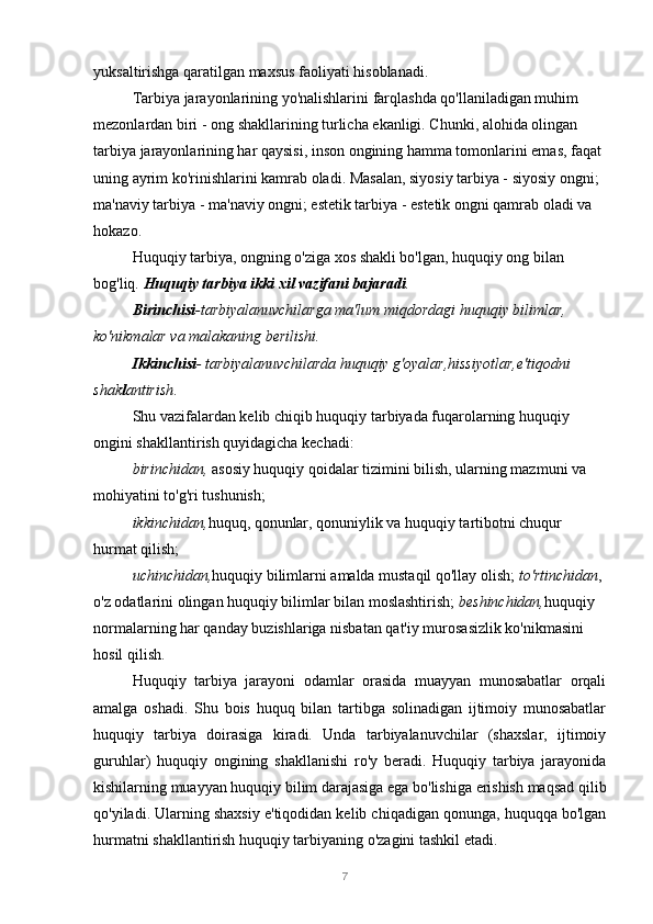 7yuksaltirishga qaratilgan maxsus faoliyati hisoblanadi.
Tarbiya jarayonlarining yo'nalishlarini farqlashda qo'llaniladigan muhim 
mezonlardan biri - ong shakllarining turlicha ekanligi. Chunki, alohida olingan 
tarbiya jarayonlarining har qaysisi, inson ongining hamma tomonlarini emas, faqat 
uning ayrim ko'rinishlarini kamrab oladi. Masalan, siyosiy tarbiya - siyosiy ongni; 
ma'naviy tarbiya - ma'naviy ongni; estetik tarbiya - estetik ongni qamrab oladi va 
hokazo.
Huquqiy tarbiya, ongning o'ziga xos shakli bo'lgan, huquqiy ong bilan 
bog'liq.  Huquqiy tarbiya ikki xil vazifani bajaradi .
Birinchisi -tarbiyalanuvchilarga ma'lum miqdordagi huquqiy bilimlar, 
ko'nikmalar va malakaning berilishi.
Ikkinchisi - tarbiyalanuvchilarda huquqiy g'oyalar,hissiyotlar,e'tiqodni 
shak l antirish .
Shu vazifalardan kelib chiqib huquqiy tarbiyada fuqarolarning huquqiy 
ongini shakllantirish quyidagicha kechadi:
birinchidan,  asosiy huquqiy qoidalar tizimini bilish, ularning mazmuni va 
mohiyatini to'g'ri tushunish;
ikkinchidan, huquq, qonunlar, qonuniylik va huquqiy tartibotni chuqur 
hurmat qilish;
uchinchidan, huquqiy bilimlarni amalda mustaqil qo'llay olish;  to'rtinchidan , 
o'z odatlarini olingan huquqiy bilimlar bilan moslashtirish;  beshinchidan, huquqiy 
normalarning har qanday buzishlariga nisbatan qat'iy murosasizlik ko'nikmasini 
hosil qilish.
Huquqiy   tarbiya   jarayoni   odamlar   orasida   muayyan   munosabatlar   orqali
amalga   oshadi.   Shu   bois   huquq   bilan   tartibga   solinadigan   ijtimoiy   munosabatlar
huquqiy   tarbiya   doirasiga   kiradi.   Unda   tarbiyalanuvchilar   (shaxslar,   ijtimoiy
guruhlar)   huquqiy   ongining   shakllanishi   ro'y   beradi.   Huquqiy   tarbiya   jarayonida
kishilarning muayyan huquqiy bilim darajasiga ega bo'lishiga erishish maqsad qilib
qo'yiladi. Ularning shaxsiy e'tiqodidan kelib chiqadigan qonunga, huquqqa bo'lgan
hurmatni shakllantirish huquqiy tarbiyaning o'zagini tashkil etadi. 