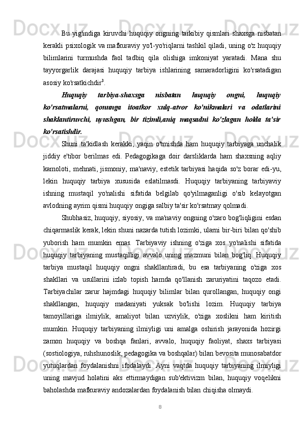 8Bu   yig'indiga   kiruvchi   huquqiy   ongning   tarkibiy   qismlari   shaxsga   nisbatan
kerakli psixologik va mafkuraviy yo'l-yo'riqlarni tashkil qiladi, uning o'z huquqiy
bilimlarini   turmushda   faol   tadbiq   qila   olishiga   imkoniyat   yaratadi.   Mana   shu
tayyorgarlik   darajasi   huquqiy   tarbiya   ishlarining   samaradorligini   ko'rsatadigan
asosiy ko'rsatkichdir 3
.
Huquqiy   tarbiya-shaxsga   nisbatan   huquqiy   ongni,   huquqiy
ko'rsatmalarni,   qonunga   itoatkor   xulq-atvor   ko'nikmalari   va   odatlarini
shaklantiruvchi,   uyushgan,   bir   tizimli,aniq   maqsadni   ko'zlagan   holda   ta'sir
ko'rsatishdir.
Shuni   ta'kidlash   kerakki,   yaqin   o'tmishda   ham   huquqiy   tarbiyaga   unchalik
jiddiy   e'tibor   berilmas   edi.   Pedagogikaga   doir   darsliklarda   ham   shaxsning   aqliy
kamoloti,   mehnati,   jismoniy,   ma'naviy,   estetik   tarbiyasi   haqida   so'z   borar   edi-yu,
lekin   huquqiy   tarbiya   xususida   eslatilmasdi.   Huquqiy   tarbiyaning   tarbiyaviy
ishning   mustaqil   yo'nalishi   sifatida   belgilab   qo'yilmaganligi   o'sib   kelayotgan
avlodning ayrim qismi huquqiy ongiga salbiy ta'sir ko'rsatmay qolmadi.
Shubhasiz, huquqiy, siyosiy, va ma'naviy ongning o'zaro bog'liqligini esdan
chiqarmaslik kerak, lekin shuni nazarda tutish lozimki, ularni bir-biri bilan qo'shib
yuborish   ham   mumkin   emas.   Tarbiyaviy   ishning   o'ziga   xos   yo'nalishi   sifatida
huquqiy   tarbiyaning   mustaqilligi   avvalo   uning   mazmuni   bilan   bog'liq.   Huquqiy
tarbiya   mustaqil   huquqiy   ongni   shakllantiradi,   bu   esa   tarbiyaning   o'ziga   xos
shakllari   va   usullarini   izlab   topish   hamda   qo'llanish   zaruriyatini   taqozo   etadi.
Tarbiyachilar   zarur   hajmdagi   huquqiy   bilimlar   bilan   qurollangan,   huquqiy   ongi
shakllangan,   huquqiy   madaniyati   yuksak   bo'lishi   lozim.   Huquqiy   tarbiya
tamoyillariga   ilmiylik,   amaliyot   bilan   uzviylik,   o'ziga   xoslikni   ham   kiritish
mumkin.   Huquqiy   tarbiyaning   ilmiyligi   uni   amalga   oshirish   jarayonida   hozirgi
zamon   huquqiy   va   boshqa   fanlari,   avvalo,   huquqiy   faoliyat,   shaxs   tarbiyasi
(sostiologiya, ruhshunoslik, pedagogika va boshqalar) bilan bevosita munosabatdor
yutuqlardan   foydalanishni   ifodalaydi.   Ayni   vaqtda   huquqiy   tarbiyaning   ilmiyligi
uning   mavjud   holatini   aks   ettirmaydigan   sub'ektivizm   bilan,   huquqiy   voqelikni
baholashda mafkuraviy andozalardan foydalanish bilan chiqisha olmaydi. 