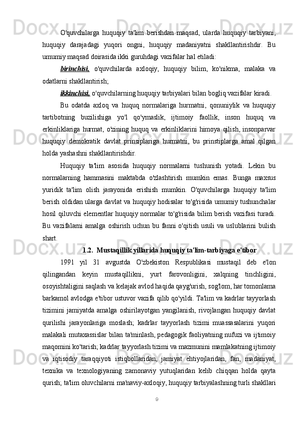 9O'quvchilarga   huquqiy   ta'lim   berishdan   maqsad,   ularda   huquqiy   tarbiyani,
huquqiy   darajadagi   yuqori   ongni,   huquqiy   madaniyatni   shakllantirishdir.   Bu
umumiy maqsad doirasida ikki guruhdagi vazifalar hal etiladi:
birinchisi,   o'quvchilarda   axloqiy,   huquqiy   bilim,   ko'nikma,   malaka   va
odatlarni shakllantirish;
ikkinchisi,  o'quvchilarning huquqiy tarbiyalari bilan bogliq vazifalar kiradi.
Bu   odatda   axloq   va   huquq   normalariga   hurmatni,   qonuniylik   va   huquqiy
tartibotning   buzilishiga   yo'l   qo'ymaslik,   ijtimoiy   faollik,   inson   huquq   va
erkinliklariga   hurmat,   o'zining  huquq   va   erkinliklarini   himoya   qilish,   insonparvar
huquqiy   demokratik   davlat   prinsiplariga   hurmatni,   bu   prinstiplarga   amal   qilgan
holda yashashni shakllantirishdir.
Huquqiy   ta'lim   asosida   huquqiy   normalarni   tushunish   yotadi.   Lekin   bu
normalarning   hammasini   maktabda   o'zlashtirish   mumkin   emas.   Bunga   maxsus
yuridik   ta'lim   olish   jarayonida   erishish   mumkin.   O'quvchilarga   huquqiy   ta'lim
berish oldidan ularga davlat va huquqiy hodisalar to'g'risida umumiy tushunchalar
hosil qiluvchi elementlar huquqiy normalar to'g'risida bilim berish vazifasi turadi.
Bu  vazifalarni   amalga  oshirish  uchun bu  fanni   o'qitish  usuli   va uslublarini   bulish
shart.
1.2. Mustaqillik yillarida huquqiy ta'lim-tarbiyaga e'tibor
1991   yil   31   avgustda   O'zbekiston   Respublikasi   mustaqil   deb   e'lon
qilingandan   keyin   mustaqillikni,   yurt   farovonligini,   xalqning   tinchligini,
osoyishtaligini saqlash va kelajak avlod haqida qayg'urish, sog'lom, har tomonlama
barkamol avlodga e'tibor ustuvor vazifa qilib qo'yildi. Ta'lim va kadrlar tayyorlash
tizimini   jamiyatda   amalga   oshirilayotgan   yangilanish,   rivojlangan   huquqiy   davlat
qurilishi   jarayonlariga   moslash;   kadrlar   tayyorlash   tizimi   muassasalarini   yuqori
malakali mutaxassislar bilan ta'minlash, pedagogik faoliyatning nufuzi va ijtimoiy
maqomini ko'tarish; kadrlar tayyorlash tizimi va mazmunini mamlakatning ijtimoiy
va   iqtisodiy   taraqqiyoti   istiqbollaridan,   jamiyat   ehtiyojlaridan,   fan,   madaniyat,
texnika   va   texnologiyaning   zamonaviy   yutuqlaridan   kelib   chiqqan   holda   qayta
qurish; ta'lim oluvchilarni ma'naviy-axloqiy, huquqiy tarbiyalashning turli shakllari 