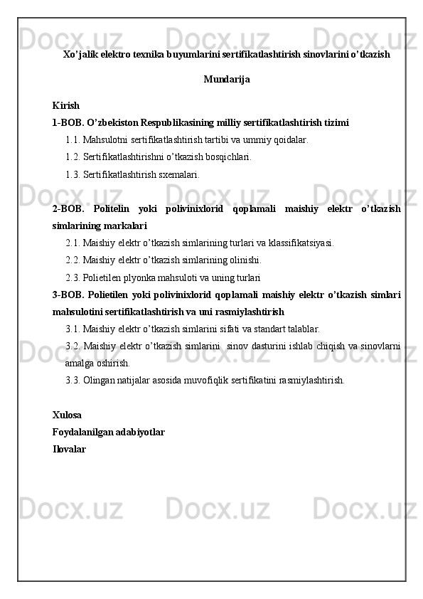 Xo’jalik elektro texnika buyumlarini sertifikatlashtirish sinovlarini o’tkazish
Mundarija
Kirish
1-BOB. O’zbekiston Respublikasining milliy sertifikatlashtirish tizimi
1.1. Mahsulotni sertifikatlashtirish tartibi va ummiy qoidalar.
1.2. Sertifikatlashtirishni o’tkazish bosqichlari.
1.3. Sertifikatlashtirish sxemalari.
2-BOB.   Politelin   yoki   polivinixlorid   qoplamali   maishiy   elektr   o’tkazish
simlarining markalari
2.1. Maishiy elektr o’tkazish simlarining turlari va klassifikatsiyasi.
2.2. Maishiy elektr o’tkazish simlarining olinishi.
2.3. Polietilen plyonka mahsuloti va uning turlari
3-BOB.   Polietilen   yoki   polivinixlorid   qoplamali   maishiy   elektr   o’tkazish   simlari
mahsulotini sertifikatlashtirish va uni rasmiylashtirish 
3.1. Maishiy elektr o’tkazish simlarini sifati va standart talablar.
3.2. Maishiy elektr o’tkazish simlarini   sinov dasturini ishlab chiqish va sinovlarni
amalga oshirish. 
3.3. Olingan natijalar asosida muvofiqlik sertifikatini rasmiylashtirish.
Xulosa
Foydalanilgan adabiyotlar
Ilovalar
                                                                    