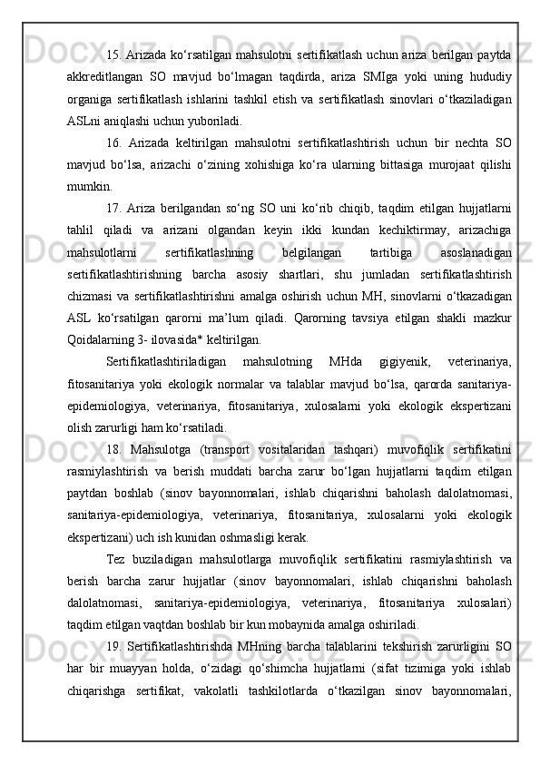 15. Arizada  ko‘rsatilgan  mahsulotni   sertifikatlash  uchun ariza  berilgan  paytda
akkreditlangan   SO   mavjud   bo‘lmagan   taqdirda,   ariza   SMIga   yoki   uning   hududiy
organiga   sertifikatlash   ishlarini   tashkil   etish   va   sertifikatlash   sinovlari   o‘tkaziladigan
ASLni aniqlashi uchun yuboriladi.
16.   Arizada   keltirilgan   mahsulotni   sertifikatlashtirish   uchun   bir   nechta   SO
mavjud   bo‘lsa,   arizachi   o‘zining   xohishiga   ko‘ra   ularning   bittasiga   murojaat   qilishi
mumkin.
17.   Ariza   berilgandan   so‘ng   SO   uni   ko‘rib   chiqib,   taqdim   etilgan   hujjatlarni
tahlil   qiladi   va   arizani   olgandan   keyin   ikki   kundan   kechiktirmay,   arizachiga
mahsulotlarni   sertifikatlashning   belgilangan   tartibiga   asoslanadigan
sertifikatlashtirishning   barcha   asosiy   shartlari,   shu   jumladan   sertifikatlashtirish
chizmasi   va   sertifikatlashtirishni   amalga   oshirish   uchun   MH,   sinovlarni   o‘tkazadigan
ASL   ko‘rsatilgan   qarorni   ma’lum   qiladi.   Qarorning   tavsiya   etilgan   shakli   mazkur
Qoidalarning 3- ilovasida* keltirilgan.
Sertifikatlashtiriladigan   mahsulotning   MHda   gigiyenik,   veterinariya,
fitosanitariya   yoki   ekologik   normalar   va   talablar   mavjud   bo‘lsa,   qarorda   sanitariya-
epidemiologiya,   veterinariya,   fitosanitariya,   xulosalarni   yoki   ekologik   ekspertizani
olish zarurligi ham ko‘rsatiladi.
18.   Mahsulotga   (transport   vositalaridan   tashqari)   muvofiqlik   sertifikatini
rasmiylashtirish   va   berish   muddati   barcha   zarur   bo‘lgan   hujjatlarni   taqdim   etilgan
paytdan   boshlab   (sinov   bayonnomalari,   ishlab   chiqarishni   baholash   dalolatnomasi,
sanitariya-epidemiologiya,   veterinariya,   fitosanitariya,   xulosalarni   yoki   ekologik
ekspertizani) uch ish kunidan oshmasligi kerak.
Tez   buziladigan   mahsulotlarga   muvofiqlik   sertifikatini   rasmiylashtirish   va
berish   barcha   zarur   hujjatlar   (sinov   bayonnomalari,   ishlab   chiqarishni   baholash
dalolatnomasi,   sanitariya-epidemiologiya,   veterinariya,   fitosanitariya   xulosalari)
taqdim etilgan vaqtdan boshlab bir kun mobaynida amalga oshiriladi.
19.   Sertifikatlashtirishda   MHning   barcha   talablarini   tekshirish   zarurligini   SO
har   bir   muayyan   holda,   o‘zidagi   qo‘shimcha   hujjatlarni   (sifat   tizimiga   yoki   ishlab
chiqarishga   sertifikat,   vakolatli   tashkilotlarda   o‘tkazilgan   sinov   bayonnomalari, 