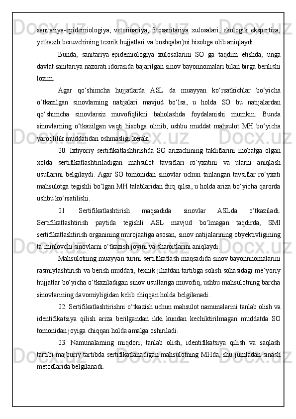 sanitariya-epidemiologiya,   veterinariya,   fitosanitariya   xulosalari,   ekologik   ekspertiza,
yetkazib beruvchining texnik hujjatlari va boshqalar)ni hisobga olib aniqlaydi.
Bunda,   sanitariya-epidemiologiya   xulosalarini   SO   ga   taqdim   etishda,   unga
davlat sanitariya nazorati idorasida bajarilgan sinov bayonnomalari bilan birga berilishi
lozim.
Agar   qo‘shimcha   hujjatlarda   ASL   da   muayyan   ko‘rsatkichlar   bo‘yicha
o‘tkazilgan   sinovlarning   natijalari   mavjud   bo‘lsa,   u   holda   SO   bu   natijalardan
qo‘shimcha   sinovlarsiz   muvofiqlikni   baholashda   foydalanishi   mumkin.   Bunda
sinovlarning   o‘tkazilgan   vaqti   hisobga   olinib,   ushbu   muddat   mahsulot   MH   bo‘yicha
yaroqlilik muddatidan oshmasligi kerak.
20.   Ixtiyoriy   sertifikatlashtirishda   SO   arizachining   takliflarini   inobatga   olgan
xolda   sertifikatlashtiriladigan   mahsulot   tavsiflari   ro‘yxatini   va   ularni   aniqlash
usullarini   belgilaydi.   Agar   SO   tomonidan   sinovlar   uchun   tanlangan   tavsiflar   ro‘yxati
mahsulotga tegishli bo‘lgan MH talablaridan farq qilsa, u holda ariza bo‘yicha qarorda
ushbu ko‘rsatilishi.
21.   Sertifikatlashtirish   maqsadida   sinovlar   ASLda   o‘tkaziladi.
Sertifikatlashtirish   paytida   tegishli   ASL   mavjud   bo‘lmagan   taqdirda,   SMI
sertifikatlashtirish organining murojaatiga asosan, sinov natijalarining obyektivligining
ta’minlovchi sinovlarni o‘tkazish joyini va sharoitlarini aniqlaydi.
Mahsulotning muayyan turini sertifikatlash maqsadida sinov bayonnnomalarini
rasmiylashtirish va berish muddati, texnik jihatdan tartibga solish sohasidagi me’yoriy
hujjatlar bo‘yicha o‘tkaziladigan sinov usullariga muvofiq, ushbu mahsulotning barcha
sinovlarining davomiyligidan kelib chiqqan holda belgilanadi.
22. Sertifikatlashtirishni o‘tkazish uchun mahsulot namunalarini tanlab olish va
identifikatsiya   qilish   ariza   berilgandan   ikki   kundan   kechiktirilmagan   muddatda   SO
tomonidan joyiga chiqqan holda amalga oshiriladi.
23.   Namunalarning   miqdori,   tanlab   olish,   identifikatsiya   qilish   va   saqlash
tartibi majburiy tartibda sertifikatlanadigan mahsulotning MHda, shu jumladan sinash
metodlarida belgilanadi. 