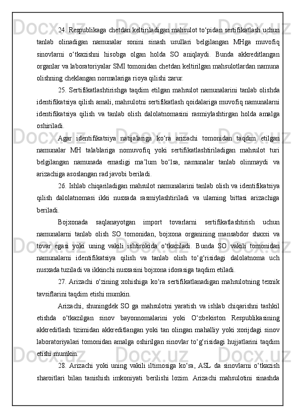 24. Respublikaga chetdan keltiriladigan mahsulot to‘pidan sertifikatlash uchun
tanlab   olinadigan   namunalar   sonini   sinash   usullari   belgilangan   MHga   muvofiq
sinovlarni   o‘tkazishni   hisobga   olgan   holda   SO   aniqlaydi.   Bunda   akkreditlangan
organlar va laboratoriyalar SMI tomonidan chetdan keltirilgan mahsulotlardan namuna
olishning cheklangan normalariga rioya qilishi zarur.
25.   Sertifikatlashtirishga   taqdim   etilgan   mahsulot   namunalarini   tanlab   olishda
identifikatsiya qilish amali, mahsulotni sertifikatlash qoidalariga muvofiq namunalarni
identifikatsiya   qilish   va   tanlab   olish   dalolatnomasini   rasmiylashtirgan   holda   amalga
oshiriladi.
Agar   identifikatsiya   natijalariga   ko‘ra   arizachi   tomonidan   taqdim   etilgan
namunalar   MH   talablariga   nomuvofiq   yoki   sertifikatlashtiriladigan   mahsulot   turi
belgilangan   namunada   emasligi   ma’lum   bo‘lsa,   namunalar   tanlab   olinmaydi   va
arizachiga asoslangan rad javobi beriladi.
26. Ishlab chiqariladigan mahsulot namunalarini tanlab olish va identifikatsiya
qilish   dalolatnomasi   ikki   nusxada   rasmiylashtiriladi   va   ularning   bittasi   arizachiga
beriladi.
Bojxonada   saqlanayotgan   import   tovarlarni   sertifikatlashtirish   uchun
namunalarni   tanlab   olish   SO   tomonidan,   bojxona   organining   mansabdor   shaxsi   va
tovar   egasi   yoki   uning   vakili   ishtirokida   o‘tkaziladi.   Bunda   SO   vakili   tomonidan
namunalarni   identifikatsiya   qilish   va   tanlab   olish   to‘g‘risidagi   dalolatnoma   uch
nusxada tuziladi va ikkinchi nusxasini bojxona idorasiga taqdim etiladi.
27.   Arizachi   o‘zining   xohishiga   ko‘ra   sertifikatlanadigan   mahsulotning   texnik
tavsiflarini taqdim etishi mumkin.
Arizachi,   shuningdek   SO   ga   mahsulotni   yaratish   va   ishlab   chiqarishni   tashkil
etishda   o‘tkazilgan   sinov   bayonnomalarini   yoki   O‘zbekiston   Respublikasining
akkreditlash   tizimidan   akkreditlangan   yoki   tan   olingan   mahalliy   yoki   xorijdagi   sinov
laboratoriyalari tomonidan amalga oshirilgan sinovlar to‘g‘risidagi hujjatlarini taqdim
etishi mumkin.
28.   Arizachi   yoki   uning   vakili   iltimosiga   ko‘ra,   ASL   da   sinovlarni   o‘tkazish
sharoitlari   bilan   tanishish   imkoniyati   berilishi   lozim.   Arizachi   mahsulotini   sinashda 