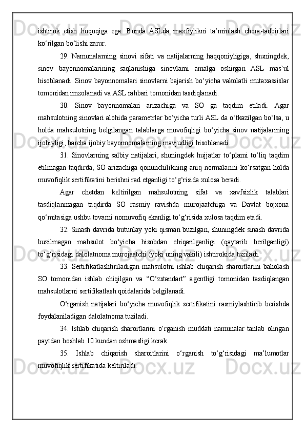 ishtirok   etish   huquqiga   ega.   Bunda   ASLda   maxfiylikni   ta’minlash   chora-tadbirlari
ko‘rilgan bo‘lishi zarur.
29.   Namunalarning   sinovi   sifati   va   natijalarning   haqqoniyligiga,   shuningdek,
sinov   bayonnomalarining   saqlanishiga   sinovlarni   amalga   oshirgan   ASL   mas’ul
hisoblanadi. Sinov bayonnomalari sinovlarni bajarish bo‘yicha vakolatli mutaxassislar
tomonidan imzolanadi va ASL rahbari tomonidan tasdiqlanadi.
30.   Sinov   bayonnomalari   arizachiga   va   SO   ga   taqdim   etiladi.   Agar
mahsulotning sinovlari alohida parametrlar bo‘yicha turli ASL da o‘tkazilgan bo‘lsa, u
holda   mahsulotning   belgilangan   talablarga   muvofiqligi   bo‘yicha   sinov   natijalarining
ijobiyligi, barcha ijobiy bayonnomalarning mavjudligi hisoblanadi.
31.   Sinovlarning   salbiy   natijalari,   shuningdek   hujjatlar   to‘plami   to‘liq   taqdim
etilmagan taqdirda, SO arizachiga qonunchilikning aniq normalarini ko‘rsatgan holda
muvofiqlik sertifikatini berishni rad etganligi to‘g‘risida xulosa beradi.
Agar   chetdan   keltirilgan   mahsulotning   sifat   va   xavfsizlik   talablari
tasdiqlanmagan   taqdirda   SO   rasmiy   ravishda   murojaatchiga   va   Davlat   bojxona
qo‘mitasiga ushbu tovarni nomuvofiq ekanligi to‘g‘risida xulosa taqdim etadi.
32. Sinash davrida butunlay yoki qisman buzilgan, shuningdek sinash  davrida
buzilmagan   mahsulot   bo‘yicha   hisobdan   chiqarilganligi   (qaytarib   berilganligi)
to‘g‘risidagi dalolatnoma murojaatchi (yoki uning vakili) ishtirokida tuziladi.
33.   Sertifikatlashtiriladigan   mahsulotni   ishlab   chiqarish   sharoitlarini   baholash
SO   tomonidan   ishlab   chiqilgan   va   “O‘zstandart”   agentligi   tomonidan   tasdiqlangan
mahsulotlarni sertifikatlash qoidalarida belgilanadi.
O‘rganish   natijalari   bo‘yicha   muvofiqlik   sertifikatini   rasmiylashtirib   berishda
foydalaniladigan dalolatnoma tuziladi.
34.   Ishlab   chiqarish   sharoitlarini   o‘rganish   muddati   namunalar   tanlab   olingan
paytdan boshlab 10 kundan oshmasligi kerak.
35.   Ishlab   chiqarish   sharoitlarini   o‘rganish   to‘g‘risidagi   ma’lumotlar
muvofiqlik sertifikatida keltiriladi. 