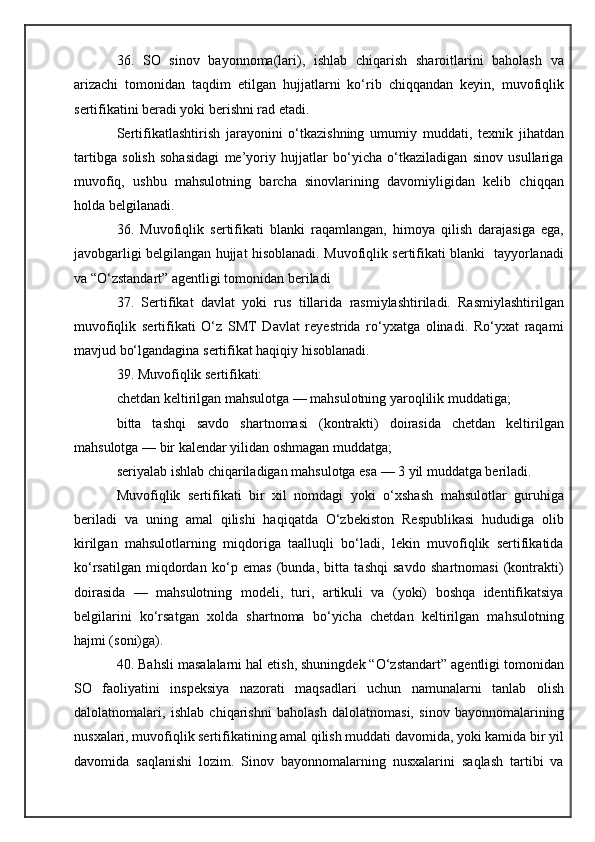 36.   SO   sinov   bayonnoma(lari),   ishlab   chiqarish   sharoitlarini   baholash   va
arizachi   tomonidan   taqdim   etilgan   hujjatlarni   ko‘rib   chiqqandan   keyin,   muvofiqlik
sertifikatini beradi yoki berishni rad etadi.
Sertifikatlashtirish   jarayonini   o‘tkazishning   umumiy   muddati,   texnik   jihatdan
tartibga   solish   sohasidagi   me’yoriy   hujjatlar   bo‘yicha   o‘tkaziladigan   sinov   usullariga
muvofiq,   ushbu   mahsulotning   barcha   sinovlarining   davomiyligidan   kelib   chiqqan
holda belgilanadi.
36.   Muvofiqlik   sertifikati   blanki   raqamlangan,   himoya   qilish   darajasiga   ega,
javobgarligi belgilangan hujjat hisoblanadi. Muvofiqlik sertifikati blanki   tayyorlanadi
va “O‘zstandart” agentligi tomonidan beriladi
37.   Sertifikat   davlat   yoki   rus   tillarida   rasmiylashtiriladi.   Rasmiylashtirilgan
muvofiqlik   sertifikati   O‘z   SMT   Davlat   reyestrida   ro‘yxatga   olinadi.   Ro‘yxat   raqami
mavjud bo‘lgandagina sertifikat haqiqiy hisoblanadi.
39. Muvofiqlik sertifikati:
chetdan keltirilgan mahsulotga — mahsulotning yaroqlilik muddatiga;
bitta   tashqi   savdo   shartnomasi   (kontrakti)   doirasida   chetdan   keltirilgan
mahsulotga — bir kalendar yilidan oshmagan muddatga;
seriyalab ishlab chiqariladigan mahsulotga esa — 3 yil muddatga beriladi.
Muvofiqlik   sertifikati   bir   xil   nomdagi   yoki   o‘xshash   mahsulotlar   guruhiga
beriladi   va   uning   amal   qilishi   haqiqatda   O‘zbekiston   Respublikasi   hududiga   olib
kirilgan   mahsulotlarning   miqdoriga   taalluqli   bo‘ladi,   lekin   muvofiqlik   sertifikatida
ko‘rsatilgan   miqdordan   ko‘p   emas   (bunda,   bitta   tashqi   savdo   shartnomasi   (kontrakti)
doirasida   —   mahsulotning   modeli,   turi,   artikuli   va   (yoki)   boshqa   identifikatsiya
belgilarini   ko‘rsatgan   xolda   shartnoma   bo‘yicha   chetdan   keltirilgan   mahsulotning
hajmi (soni)ga).
40. Bahsli masalalarni hal etish, shuningdek “O‘zstandart” agentligi tomonidan
SO   faoliyatini   inspeksiya   nazorati   maqsadlari   uchun   namunalarni   tanlab   olish
dalolatnomalari,   ishlab   chiqarishni   baholash   dalolatnomasi,   sinov   bayonnomalarining
nusxalari, muvofiqlik sertifikatining amal qilish muddati davomida, yoki kamida bir yil
davomida   saqlanishi   lozim.   Sinov   bayonnomalarning   nusxalarini   saqlash   tartibi   va 